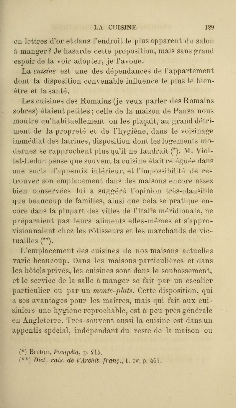 en lettres d'or et dans l'endroit le plus apparent du salon à manger? Je hasarde cette proposition, mais sans grand espoir de la voir adopter, je l'avoue. La cuisine est une des dépendances de l'appartement dont la disposition convenable influence le plus le bien- être et la santé. Les cuisines des Romains (je veux parler des Romains sobres) étaient petites; celle de la maison de Pansa nous montre qu'habituellement on les plaçait, au grand détri- ment de la propreté et de l'hygiène, dans le voisinage immédiat des latrines, disposition dont les logements mo- dernes se rapprochent plus qu'il ne faudrait (*). M. Viol- let-Leduc pense que souvent la cuisine était reléguée dans une sorte d'appentis intérieur, et l'impossibilité de re- trouver son emplacement dans des maisons encore assez bien conservées lui a suggéré l'opinion très-plausible que beaucoup de familles, ainsi que cela se pratique en- core dans la plupart des villes de l'Italie méridionale, ne préparaient pas leurs aliments elles-mêmes et s'appro- visionnaient chez les rôtisseurs et les marchands de vic- tuailles (**). L'emplacement des cuisines de nos maisons actuelles varie beaucoup. Dans les maisons particulières et dans les hôtels privés, les cuisines sont dans le soubassement, et le service de la salle à manger se fait par un escalier particulier ou par un monte-plats. Cette disposition, qui a ses avantages pour les maîtres, mais qui fait aux cui- siniers une hygiène reprochable, est à peu près générale en Angleterre. Très-souvent aussi la cuisine est dans un appentis spécial, indépendant du reste de la maison ou (*) Breton, Pompéia, p. 215. (**) Dict. rais, de l'Archit. franc., t. iv, p. 461.