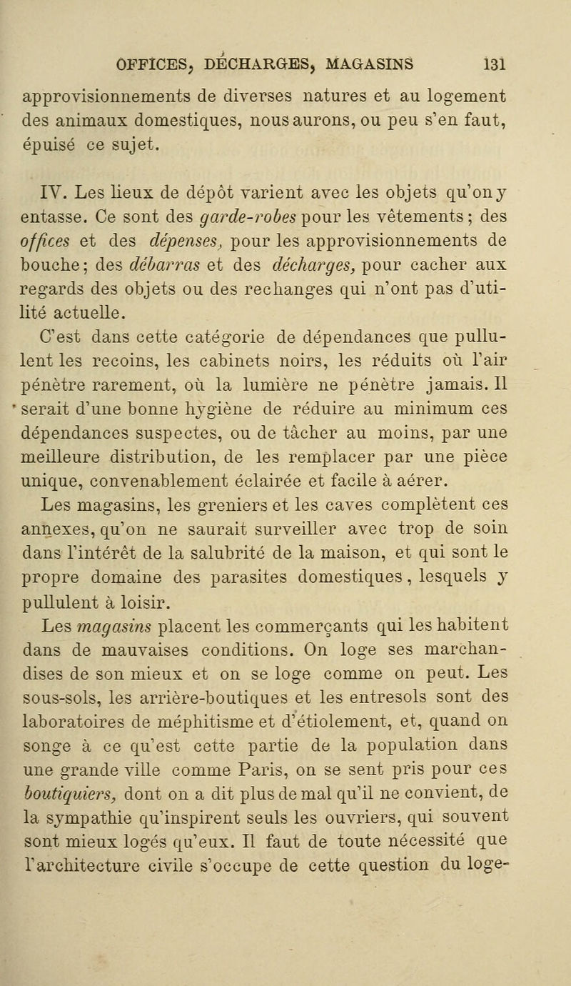 approvisionnements de diverses natures et au logement des animaux domestiques, nous aurons, ou peu s'en faut, épuisé ce sujet. IV. Les lieux de dépôt varient avec les objets qu'on y entasse. Ce sont des garde-robes pour les vêtements ; des offices et des dépenses, pour les approvisionnements de bouche; des débarras et des décharges, pour cacher aux regards des objets ou des rechanges qui n'ont pas d'uti- lité actuelle. C'est dans cette catégorie de dépendances que pullu- lent les recoins, les cabinets noirs, les réduits où l'air pénètre rarement, où la lumière ne pénètre jamais. Il serait d'une bonne hygiène de réduire au minimum ces dépendances suspectes, ou de tâcher au moins, par une meilleure distribution, de les remplacer par une pièce unique, convenablement éclairée et facile à aérer. Les magasins, les greniers et les caves complètent ces annexes, qu'on ne saurait surveiller avec trop de soin dans l'intérêt de la salubrité de la maison, et qui sont le propre domaine des parasites domestiques, lesquels y pullulent à loisir. Les magasins placent les commerçants qui les habitent dans de mauvaises conditions. On loge ses marchan- dises de son mieux et on se loge comme on peut. Les sous-sols, les arrière-boutiques et les entresols sont des laboratoires de méphitisme et d'étiolement, et, quand on songe à ce qu'est cette partie de la population dans une grande ville comme Paris, on se sent pris pour ces boutiquiers, dont on a dit plus de mal qu'il ne convient, de la sympathie qu'inspirent seuls les ouvriers, qui souvent sont mieux logés qu'eux. Il faut de toute nécessité que l'architecture civile s'occupe de cette question du loge-