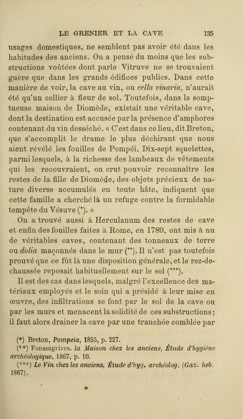 usages domestiques, ne semblent pas avoir été dans les habitudes des anciens. On a pensé du moins que les sub- structions voûtées dont parle Vitruve ne se trouvaient guère que dans les grands édifices publics. Dans cette manière de voir, la cave au vin, ou cella vinaria, n'aurait été qu'un cellier à fleur de sol. Toutefois, dans la somp- tueuse maison de Diomède, existait une véritable cave, dont la destination est accusée parla présence d'amphores contenant du vin desséché. « C'est dans ce lieu, dit Breton, que s'accomplit le drame le plus déchirant que nous aient révélé les fouilles de Pompéi. Dix-sept squelettes, parmi lesquels, à la richesse des lambeaux de vêtements qui les recouvraient, on crut pouvoir reconnaître les restes de la fille de Diomède, des objets précieux de na- ture diverse accumulés en toute hâte, indiquent que cette famille a cherché là un refuge contre la formidable tempête du Vésuve (*). » On a trouvé aussi à Herculanum des restes de cave et enfin des fouilles faites à Rome, en 1789, ont mis à nu de véritables caves, contenant des tonneaux de terre ou dolia maçonnés dans le mur (**).I1 n'est pas toutefois prouvé que ce fût là une disposition générale, et le rez-de- chaussée reposait habituellement sur le sol (***). Il est des cas dans lesquels, malgré l'excellence des ma- tériaux employés et le soin qui a présidé à leur mise en œuvre, des infiltrations se font par le sol de la cave ou par les murs et menacent la solidité de ces substructions ; il faut alors drainer la cave par une tranchée comblée par (*) Breton, Pompeia, 1855, p. 227. (**) Fonssagrives. la Maison chez les anciens, Étude d'hygiène archéologique, 1867, p. 10. (***) Le Vin chez les anciens, Étude d'hyg. archéolog. {Gaz. heb. 1867).