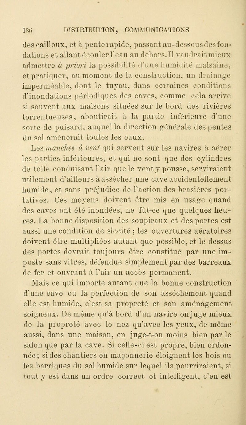 des cailloux, et à pente rapide, passant au-dessous des fon- dations et allant écouler l'eau au dehors. Il vaudrait mieux admettre à priori la possibilité d'une humidité malsaine, et pratiquer, au moment de la construction, un drainage imperméable, dont le tuyau, dans certaines conditions d'inondations périodiques des caves, comme cela arrive si souvent aux maisons situées sur le bord des rivières torrentueuses, aboutirait à la partie inférieure d'une sorte de puisard, auquel la direction générale des pentes du sol amènerait toutes les eaux. Les manches à vent qui servent sur les navires à aérer les parties inférieures, et qui ne sont que des cylindres de toile conduisant l'air que le vent y pousse, serviraient utilement d'ailleurs à assécher une cave accidentellement humide, et sans préjudice de l'action des brasières por- tatives. Ces moyens doivent être mis en usage quand des caves ont été inondées, ne fût-ce que quelques heu- res. La bonne disposition des soupiraux et des portes est aussi une condition de siccité ; les ouvertures aératoires doivent être multipliées autant que possible, et le dessus des portes devrait toujours être constitué par une im- poste sans vitres, défendue simplement par des barreaux de fer et ouvrant à l'air un accès permanent. Mais ce qui importe autant que la bonne construction d'une cave ou la perfection de son assèchement quand elle est humide, c'est sa propreté et son aménagement soigneux. De même qu'à bord d'un navire on juge mieux de la propreté avec le nez qu'avec les yeux, de même aussi, dans une maison, en juge-t-on moins bien par le salon que par la cave. Si celle-ci est propre, bien ordon- née ; si des chantiers en maçonnerie éloignent les bois ou les barriques du sol humide sur lequel ils pourriraient, si tout y est dans un ordre correct et intelligent, c'en est