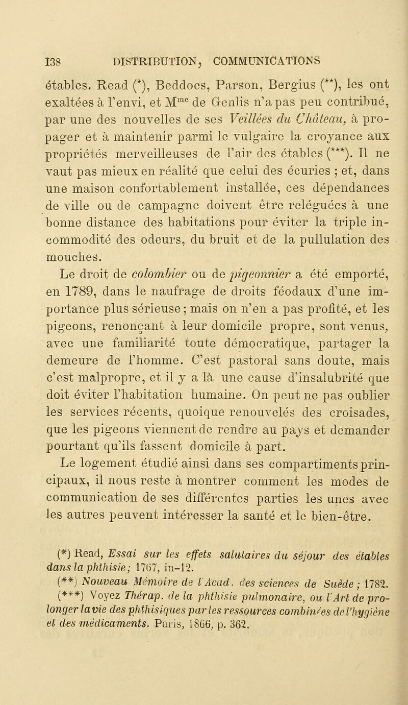 étables. Read (*), Becldoes, Parson, Bergius (**), les ont exaltées à l'envi, et Mme de Genlis n'a pas peu contribué, par une des nouvelles de ses Veillées du Château, à pro- pager et à maintenir parmi le vulgaire la croyance aux propriétés merveilleuses de l'air des étables (***). Il ne vaut pas mieux en réalité que celui des écuries ; et, dans une maison confortablement installée, ces dépendances de ville ou de campagne doivent être reléguées à une bonne distance des habitations pour éviter la triple in- commodité des odeurs, du bruit et de la pullulation des mouches. Le droit de colombier ou de pigeonnier a été emporté, en 1789, dans le naufrage de droits féodaux d'une im- portance plus sérieuse ; mais on n'en a pas profité, et les pigeons, renonçant à leur domicile propre, sont venus, avec une familiarité toute démocratique, partager la demeure de l'homme. C'est pastoral sans doute, mais c'est malpropre, et il y a là une cause d'insalubrité que doit éviter l'habitation humaine. On peut ne pas oublier les services récents, quoique renouvelés des croisades, que les pigeons viennent de rendre au pays et demander pourtant qu'ils fassent domicile à part. Le logement étudié ainsi dans ses compartiments prin- cipaux, il nous reste à montrer comment les modes de communication de ses différentes parties les unes avec les autres peuvent intéresser la santé et le bien-être. (*) Read, Essai sur les effets salutaires du séjour des étables danslaphthisie; 1707, in—12. (**) Nouveau Mémoire de l'Acad. des sciences de Suède; 1782. (***) Voyez Thérap. de la phthisie pulmonaire, ou l'Art de pro- longer lavie des phthisiques par les ressources combinées de l'hygiène et des médicaments. Paris, iS66; p. 362.