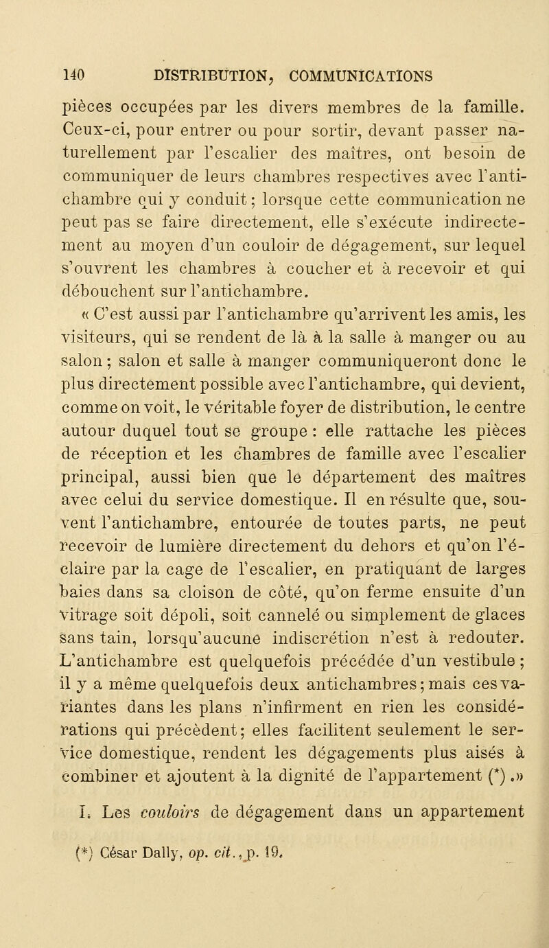 pièces occupées par les divers membres de la famille. Ceux-ci, pour entrer ou pour sortir, devant passer na- turellement par l'escalier des maîtres, ont besoin de communiquer de leurs chambres respectives avec l'anti- chambre qui y conduit ; lorsque cette communication ne peut pas se faire directement, elle s'exécute indirecte- ment au moyen d'un couloir de dégagement, sur lequel s'ouvrent les chambres à coucher et à recevoir et qui débouchent sur l'antichambre. « C'est aussi par l'antichambre qu'arrivent les amis, les visiteurs, qui se rendent de là à la salle à manger ou au salon ; salon et salle à manger communiqueront donc le plus directement possible avec l'antichambre, qui devient, comme on voit, le véritable foyer de distribution, le centre autour duquel tout se groupe : elle rattache les pièces de réception et les chambres de famille avec l'escalier principal, aussi bien que lé département des maîtres avec celui du service domestique. Il en résulte que, sou- Vent l'antichambre, entourée de toutes parts, ne peut recevoir de lumière directement du dehors et qu'on ré- claire par la cage de l'escalier, en pratiquant de larges baies dans sa cloison de côté, qu'on ferme ensuite d'un vitrage soit dépoli, soit cannelé ou simplement de glaces sans tain, lorsqu'aucune indiscrétion n'est à redouter. L'antichambre est quelquefois précédée d'un vestibule ; il y a même quelquefois deux antichambres ; mais ces va- riantes dans les plans n'infirment en rien les considé- rations qui précèdent; elles facilitent seulement le ser- vice domestique, rendent les dégagements plus aisés à combiner et ajoutent à la dignité de l'appartement (*).» I, Les couloirs de dégagement dans un appartement (*) César Daily, op. cit.,p. 19.