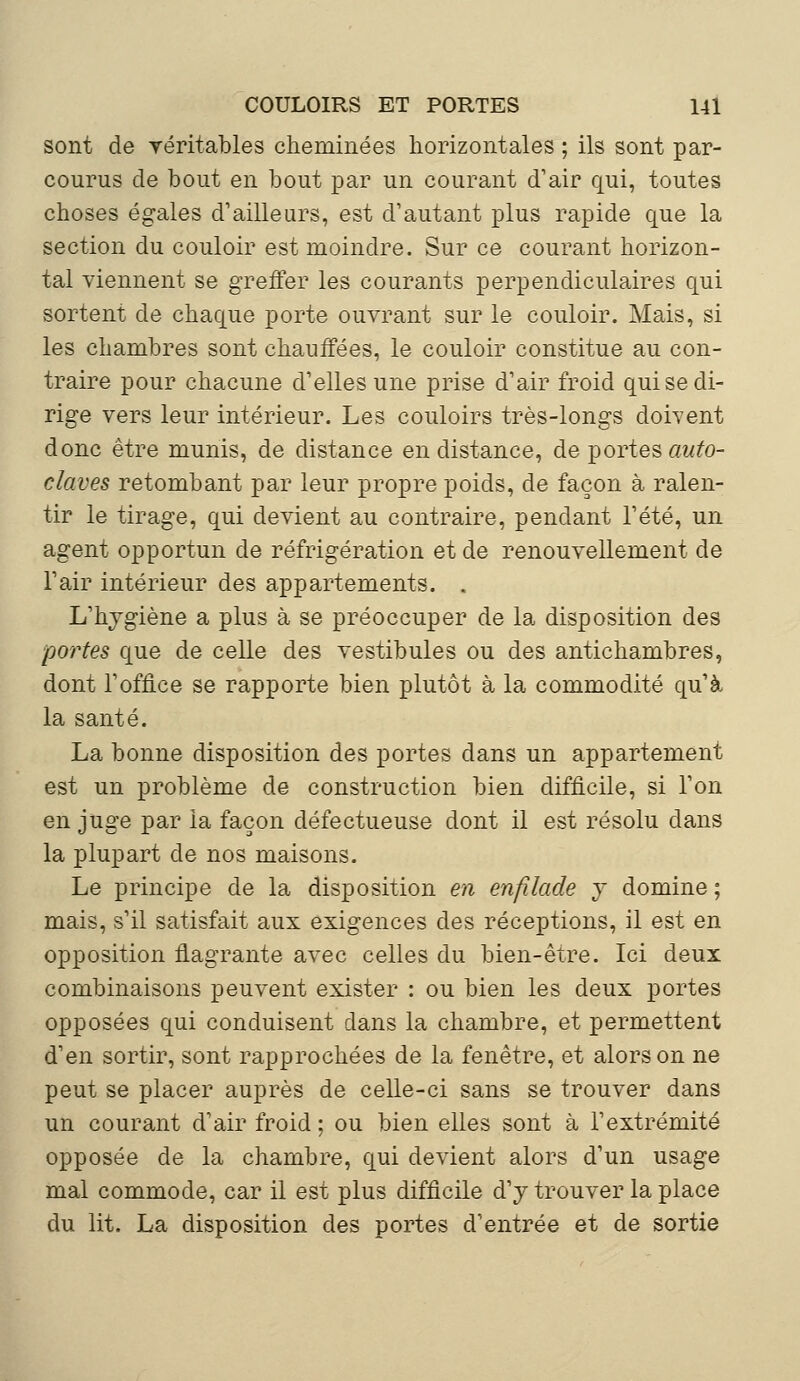 sont de véritables cheminées horizontales ; ils sont par- courus de bout en bout par un courant d'air qui, toutes choses égales d'ailleurs, est d'autant plus rapide que la section du couloir est moindre. Sur ce courant horizon- tal viennent se greffer les courants perpendiculaires qui sortent de chaque porte ouvrant sur le couloir. Mais, si les chambres sont chauffées, le couloir constitue au con- traire pour chacune d'elles une prise d'air froid qui se di- rige vers leur intérieur. Les couloirs très-longs doivent donc être munis, de distance en distance, de portes auto- claves retombant par leur propre poids, de façon à ralen- tir le tirage, qui devient au contraire, pendant l'été, un agent opportun de réfrigération et de renouvellement de l'air intérieur des appartements. . L'hygiène a plus à se préoccuper de la disposition des portes que de celle des vestibules ou des antichambres, dont l'office se rapporte bien plutôt à la commodité qu'à la santé. La bonne disposition des portes dans un appartement est un problème de construction bien difficile, si l'on en juge par la façon défectueuse dont il est résolu dans la plupart de nos maisons. Le principe de la disposition en enfilade y domine ; mais, s'il satisfait aux exigences des réceptions, il est en opposition flagrante avec celles du bien-être. Ici deux combinaisons peuvent exister : ou bien les deux portes opposées qui conduisent dans la chambre, et permettent d'en sortir, sont rapprochées de la fenêtre, et alors on ne peut se placer auprès de celle-ci sans se trouver dans un courant d'air froid ; ou bien elles sont à l'extrémité opposée de la chambre, qui devient alors d'un usage mal commode, car il est plus difficile d'y trouver la place du lit. La disposition des portes d'entrée et de sortie