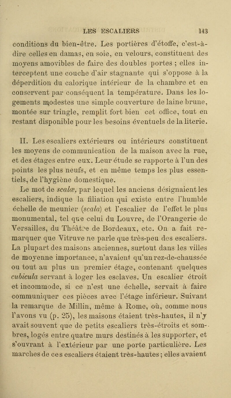 conditions du bien-être. Les portières d'étoffe, c'est-à- dire celles en damas, en soie, en velours, constituent des moyens amovibles de faire des doubles portes ; elles in- terceptent une couche d'air stagnante qui s'oppose à la déperdition du calorique intérieur de la chambre et en conservent par conséquent la température. Dans les lo- gements modestes une simple couverture de laine brune, montée sur tringle, remplit fort bien cet office, tout en restant disponible pour les besoins éventuels de la literie. II. Les escaliers extérieurs ou intérieurs constituent les moyens de communication de la maison avec la rue, et des étages entre eux. Leur étude se rapporte à l'un des points les plus neufs, et en même temps les plus essen- tiels, de l'hygiène domestique. Le mot de scalœ, par lequel les anciens désignaient les escaliers, indique la filiation qui existe entre l'humble échelle de meunier (scala) et l'escalier de l'effet le plus monumental, tel que celui du Louvre, de l'Orangerie de Versailles, du Théàt?e de Bordeaux, etc. On a fait re- marquer que Vitruve ne parle que très-peu des escaliers. La plupart des maisons anciennes, surtout dans les villes de moyenne importance, n'avaient qu'un rez-de-chaussée ou tout au plus un premier étage, contenant quelques cubicula servant à loger les esclaves. Un escalier étroit et incommode, si ce n'est une échelle, servait à faire communiquer ces pièces avec l'étage inférieur. Suivant la remarque de Millin, même à Rome, où, comme nous l'avons vu (p. 25), les maisons étaient très-hautes, il n'y avait souvent que de petits escaliers très-étroits et som- bres, logés entre quatre murs destinés à les supporter, et s1 ouvrant à l'extérieur par une porte particulière. Les marches de ces escaliers étaient très-hautes ; elles avaient