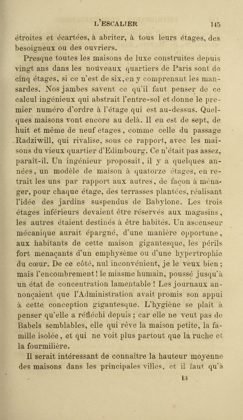 étroites et écartées, à abriter, à tous leurs étages, des besoigneux ou des ouvriers. Presque toutes les maisons de luxe construites depuis vingt ans dans les nouveaux quartiers de Paris sont de cinq étages, si ce n'est de six, en y comprenant les man- sardes. Nos jambes savent ce qu'il faut penser de ce calcul ingénieux qui abstrait l'entre-sol et donne le pre- mier numéro d'ordre à l'étage qui est au-dessus. Quel- ques maisons vont encore au delà. Il en est de sept, de huit et même de neuf étages, comme celle du passage Radzhvill, qui rivalise, sous ce rapport, avec les mai- sons du vieux quartier d'Edimbourg. Ce n'était pas assez, paraît-il. Un ingénieur proposait, il y a quelques an- nées , un modèle de maison à quatorze étages, en re- trait les uns par rapport aux autres, de façon à ména- ger, pour chaque étage, des terrasses plantées, réalisant l'idée des jardins suspendus de Babylone. Les trois étages inférieurs devaient être réservés aux magasins, les autres étaient destinés à être habités. Un ascenseur mécanique aurait épargné, d'une manière opportune, aux habitants de cette maison gigantesque, les périls fort menaçants d'un emphysème ou d'une hypertrophie du cœur. De ce côté, nul inconvénient, je le veux bien ; mais l'encombrement! le miasme humain, poussé jusqu'à un état de concentration lamentable ! Les journaux an- nonçaient que l'Administration avait promis son appui à cette conception gigantesque. L'hygiène se plaît à penser qu'elle a réfléchi depuis ; car elle ne veut pas do Babels semblables, elle qui rêve la maison petite, la fa- mille isolée, et qui ne voit plus partout que la ruche et la fourmilière. Il serait intéressant de connaître la hauteur moyenne des maisons dans les principales ville?, et il faut qu'à la