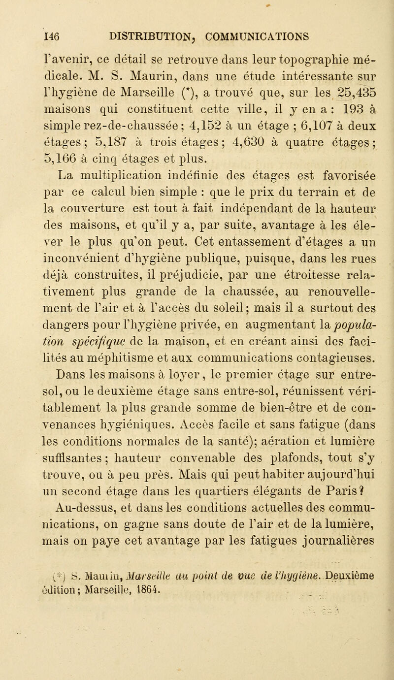 F avenir, ce détail se retrouve dans leur topographie mé- dicale. M. S. Maurin, dans une étude intéressante sur l'hygiène de Marseille (*), a trouvé que, sur les 25,435 maisons qui constituent cette ville, il y en a : 193 à simple rez-de-chaussée; 4,152 à un étage ; 6,107 à deux étages; 5,187 à trois étages ; 4,630 à quatre étages; 5,166 à cinq étages et plus. La multiplication indéfinie des étages est favorisée par ce calcul bien simple : que le prix du terrain et de la couverture est tout à fait indépendant de la hauteur des maisons, et qu'il y a, par suite, avantage à les éle- ver le plus qu'on peut. Cet entassement d'étages a un inconvénient d'hygiène publique, puisque, dans les rues déjà construites, il préjudicie, par une étroitesse rela- tivement plus grande de la chaussée, au renouvelle- ment de l'air et à l'accès du soleil; mais il a surtout des dangers pour l'hygiène privée, en augmentant la popula- tion spécifique de la maison, et en créant ainsi des faci- lités au méphitisme et aux communications contagieuses. Dans les maisons à lo}rer, le premier étage sur entre- sol, ou le deuxième étage sans entre-sol, réunissent véri- tablement la plus grande somme de bien-être et de con- venances hygiéniques. Accès facile et sans fatigue (dans les conditions normales de la santé); aération et lumière suffisantes ; hauteur convenable des plafonds, tout s'y trouve, ou à peu près. Mais qui peut habiter aujourd'hui un second étage dans les quartiers élégants de Paris? Au-dessus, et dans les conditions actuelles des commu- nications, on gagne sans doute de l'air et de la lumière, mais on paye cet avantage par les fatigues journalières (*) S. M&mïa, Marseille au point de vue de l'hygiène. Deuxième édition; Marseille, 1864.