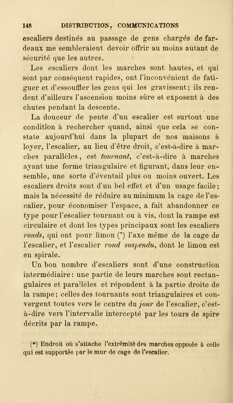 escaliers destinés au passage de gens chargés de far- deaux me sembleraient devoir offrir au moins autant de sécurité que les autres. Les escaliers dont les marches sont hautes, et qui sont par conséquent rapides, ont l'inconvénient de fati- guer et d'essouffler les gens qui les gravissent ; ils ren- dent d'ailleurs l'ascension moins sûre et exposent à des chutes pendant la descente. La douceur de pente d'un escalier est surtout une condition à rechercher quand, ainsi que cela se con- state aujourd'hui dans la plupart de nos maisons à loyer, l'escalier, au lieu d'être droit, c'est-à-dire à mar- ches parallèles, est tournant, c'est-à-dire à marches ayant une forme triangulaire et figurant, dans leur en- semble, une sorte d'éventail plus ou moins ouvert. Les escaliers droits sont d'un bel effet et d'un usage facile ; mais la nécessité de réduire au minimum la cage de l'es- calier, pour économiser l'espace, a fait abandonner ce type pour l'escalier tournant ou à vis, dont la rampe est circulaire et dont les types principaux sont les escaliers ronds, qui ont pour limon (*) l'axe même de la cage de l'escalier, et l'escalier rond suspendu, dont le limon est en spirale. Un bon nombre d'escaliers sont d'une construction intermédiaire : une partie de leurs marches sont rectan- gulaires et parallèles et répondent à la partie droite de la rampe ; celles des tournants sont triangulaires et con- vergent toutes vers le centre du jour de l'escalier, c'est- à-dire vers l'intervalle intercepté par les tours de spire décrits par la rampe. (*) Endroit où s'attache l'extrémité des marches opposée à celle qui est supportée par le mur de cage de l'escalier.