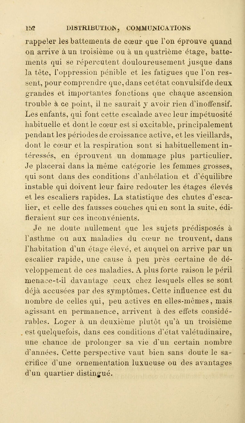 rappeler les battements de cœur que l'on éprouve quand on arrive à un troisième ou à un quatrième étage, batte- ments qui se répercutent douloureusement jusque dans la tête, l'oppression pénible et les fatigues que Ton res- sent, pour comprendre que, dans cet état convulsif de deux grandes et importantes fonctions que chaque ascension trouble à ce point, il ne saurait y avoir rien d'inoffensif. Les enfants, qui font cette escalade avec leur impétuosité habituelle et dont le cœur est si excitable, principalement pendant les périodes de croissance active, et les vieillards, dont le cœur et la respiration sont si habituellement in- téressés, en éprouvent un dommage plus particulier. Je placerai dans la même catégorie les femmes grosses, qui sont dans des conditions d'anhélation et d'équilibre instable qui doivent leur faire redouter les étages élevés et les escaliers rapides. La statistique des chutes d'esca- lier, et celle des fausses couches qui en sont la suite, édi- fieraient sur ces inconvénients. Je ne doute nullement que les sujets prédisposés à l'asthme ou aux maladies du cœur ne trouvent, dans l'habitation d'un étage élevé, et auquel on arrive par un escalier rapide, une cause à peu près certaine de dé- veloppement de ces maladies. A plus forte raison le péril menaee-t-il davantage ceux chez lesquels elles se sont déjà accusées par des symptômes. Cette influence est du nombre de celles qui, peu actives en elles-mêmes, mais agissant en permanence, arrivent à des effets considé- rables. Loger à un deuxième plutôt qu'à un troisième . est quelquefois, dans ces conditions d'état valétudinaire, une chance de prolonger sa vie d'un certain nombre d'années. Cette perspective vaut bien sans doute le sa- crifice d'une ornementation luxueuse ou des avantages d'un quartier distingué.