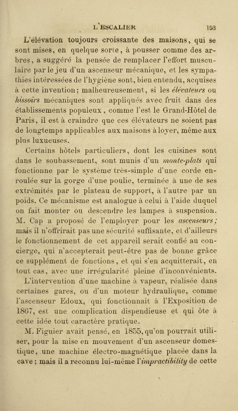 L'élévation toujours croissante des maisons, qui se sont mises, en quelque sorte, à pousser comme des ar- bres , a suggéré la pensée de remplacer l'effort muscu- laire parle jeu d'un ascenseur mécanique, et les sympa- thies intéressées de l'hygiène sont, bien entendu, acquises à cette invention; malheureusement, si les élévateurs ou hissoirs mécaniques sont appliqués avec fruit dans des établissements populeux, comme l'est le Grand-Hôtel de Paris, il est à craindre que ces élévateurs ne soient pas de longtemps applicables aux maisons à loyer, même aux plus luxueuses. Certains hôtels particuliers, dont les cuisines sont dans le soubassement, sont munis d'un monte-plats qui fonctionne par le système très-simple d'une corde en- roulée sur la gorge d'une poulie, terminée à une de ses extrémités par le plateau de support, à l'autre par un poids. Ce mécanisme est analogue à celui à l'aide duquel on fait monter ou descendre les lampes à suspension. M. Cap a proposé de l'employer pour les ascenseurs; mais il n'offrirait pas une sécurité suffisante, et d'ailleurs le fonctionnement de cet appareil serait confié au con- cierge, qui n'accepterait peut-être pas de bonne grâce ce supplément de fonctions, et qui s'en acquitterait, en tout cas, avec une irrégularité pleine d'inconvénients. L'intervention d'une machine à vapeur, réalisée dans certaines gares, ou d'un moteur hydraulique, comme l'ascenseur Edoux, qui fonctionnait à l'Exposition de 1867, est une complication dispendieuse et qui ôte à cette idée tout caractère pratique. M. Figuier avait pensé, en 1855, qu'on pourrait utili- ser, pour la mise en mouvement d'un ascenseur domes- tique , une machine électro-magnétique placée dans la cave ; mais il a reconnu lui-même Yimpractibility de cette