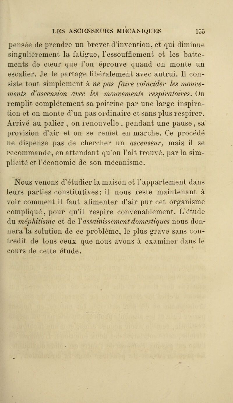 pensée de prendre un brevet d'invention, et qui diminue singulièrement la fatigue, l'essoufflement et les batte- ments de cœur que Ton éprouve quand on monte un escalier. Je le partage libéralement avec autrui. Il con- siste tout simplement à ne pas faire coïncide?' les mouve- ments dJascension avec les mouvements respiratoires. On remplit complètement sa poitrine par une large inspira- tion et on monte d'un pas ordinaire et sans plus respirer. Arrivé au palier, on renouvelle , pendant une pause, sa provision d'air et on se remet en marche. Ce procédé ne dispense pas de chercher un ascenseur, mais il se recommande, en attendant qu'on l'ait trouvé, parla sim- plicité et l'économie de son mécanisme. Nous venons d'étudier la maison et l'appartement dans leurs parties constitutives : il nous reste maintenant à voir comment il faut alimenter d'air pur cet organisme compliqué, pour qu'il respire convenablement. L'étude du méphitisme et de l'assainissement domestiques nous don- nera la solution de ce problème, le plus grave sans con- tredit de tous ceux que nous avons à examiner dans le cours de cette étude.