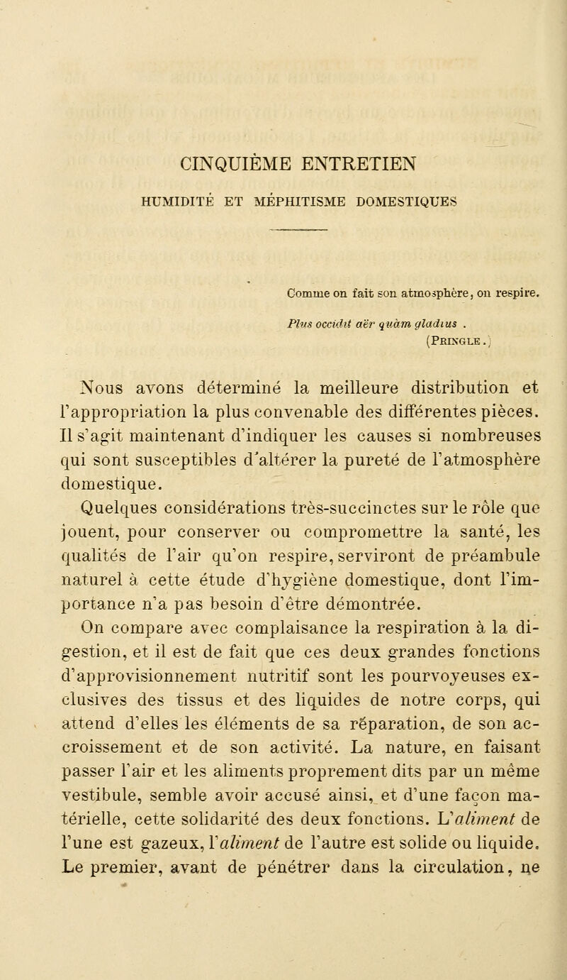 CINQUIEME ENTRETIEN HUMIDITÉ ET MEPHITISME DOMESTIQUES Comme on fait son atmosphère, on respire. Plus occidit aër quàm gladius . (Pringle., Nous avons déterminé la meilleure distribution et l'appropriation la plus convenable des différentes pièces. Il s'agit maintenant d'indiquer les causes si nombreuses qui sont susceptibles d'altérer la pureté de l'atmosphère domestique. Quelques considérations très-succinctes sur le rôle que jouent, pour conserver ou compromettre la santé, les qualités de l'air qu'on respire, serviront de préambule naturel à cette étude d'hygiène domestique, dont l'im- portance n'a pas besoin d'être démontrée. On compare avec complaisance la respiration à la di- gestion, et il est de fait que ces deux grandes fonctions d'approvisionnement nutritif sont les pourvoyeuses ex- clusives des tissus et des liquides de notre corps, qui attend d'elles les éléments de sa réparation, de son ac- croissement et de son activité. La nature, en faisant passer l'air et les aliments proprement dits par un même vestibule, semble avoir accusé ainsi, et d'une façon ma- térielle, cette solidarité des deux fonctions. L'aliment de l'une est gazeux, Y aliment de l'autre est solide ou liquide. Le premier, avant de pénétrer dans la circulation, ne