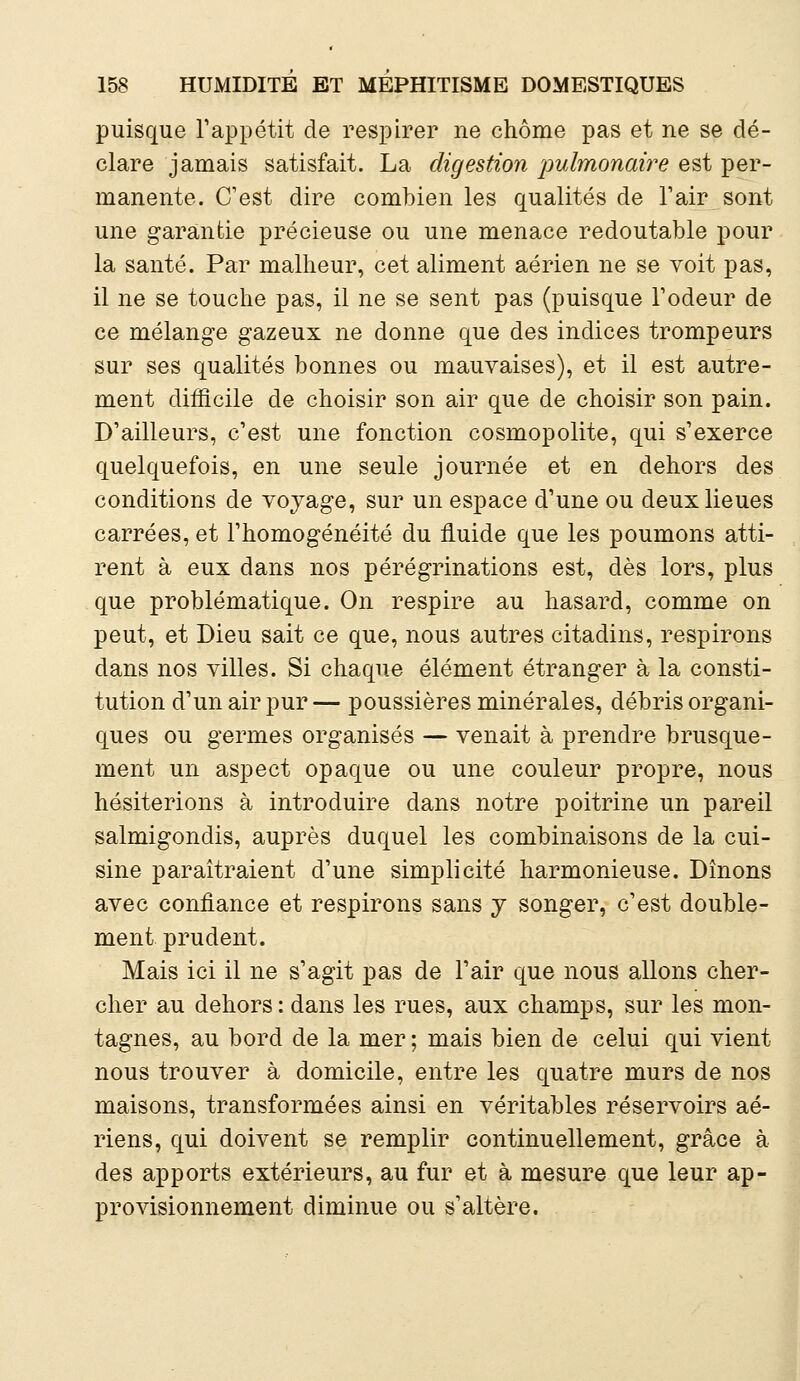 puisque l'appétit de respirer ne chôme pas et ne se dé- clare jamais satisfait. La digestion pulmonaire est per- manente. C'est dire combien les qualités de l'air sont une garantie précieuse ou une menace redoutable pour la santé. Par malheur, cet aliment aérien ne se voit pas, il ne se touche pas, il ne se sent pas (puisque l'odeur de ce mélange gazeux ne donne que des indices trompeurs sur ses qualités bonnes ou mauvaises), et il est autre- ment difficile de choisir son air que de choisir son pain. D'ailleurs, c'est une fonction cosmopolite, qui s'exerce quelquefois, en une seule journée et en dehors des conditions de voyage, sur un espace d'une ou deux lieues carrées, et l'homogénéité du fluide que les poumons atti- rent à eux dans nos pérégrinations est, dès lors, plus que problématique. On respire au hasard, comme on peut, et Dieu sait ce que, nous autres citadins, respirons dans nos villes. Si chaque élément étranger à la consti- tution d'un air pur — poussières minérales, débris organi- ques ou germes organisés — venait à prendre brusque- ment un aspect opaque ou une couleur propre, nous hésiterions à introduire dans notre poitrine un pareil salmigondis, auprès duquel les combinaisons de la cui- sine paraîtraient d'une simplicité harmonieuse. Dînons avec confiance et respirons sans y songer, c'est double- ment prudent. Mais ici il ne s'agit pas de l'air que nous allons cher- cher au dehors: dans les rues, aux champs, sur les mon- tagnes, au bord de la mer ; mais bien de celui qui vient nous trouver à domicile, entre les quatre murs de nos maisons, transformées ainsi en véritables réservoirs aé- riens, qui doivent se remplir continuellement, grâce à des apports extérieurs, au fur et à mesure que leur ap- provisionnement diminue ou s'altère.