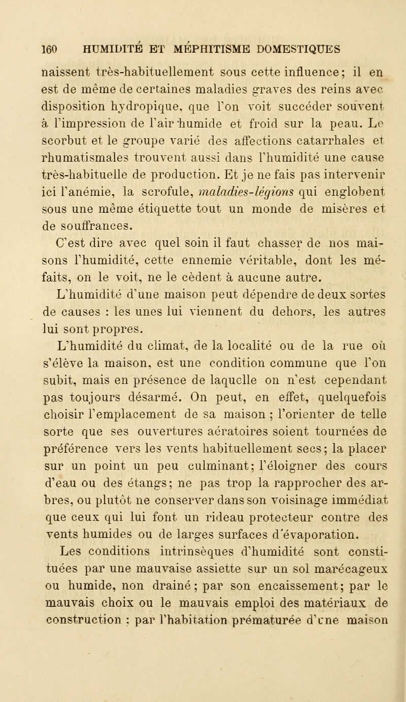 naissent très-habituellement sous cette influence ; il en est de même de certaines maladies graves des reins avec disposition hydropique, que Ton voit succéder souvent à l'impression de l'air-humide et froid sur la peau. Le scorbut et le groupe varié des affections catarrhales et rhumatismales trouvent aussi dans Fhumidité une cause très-habituelle de production. Et je ne fais pas intervenir ici l'anémie, la scrofule, maladies-légions qui englobent sous une même étiquette tout un monde de misères et de souffrances. C'est dire avec quel soin il faut chasser de nos mai- sons l'humidité, cette ennemie véritable, dont les mé- faits, on le voit, ne le cèdent à aucune autre. L'humidité d'une maison peut dépendre de deux sortes de causes : les unes lui viennent du dehors, les autres lui sont propres. L'humidité du climat, de la localité ou de la rue où s'élève la maison, est une condition commune que l'on subit, mais en présence de laquelle on n'est cependant pas toujours désarmé. On peut, en effet, quelquefois choisir l'emplacement de sa maison ; l'orienter de telle sorte que ses ouvertures aératoires soient tournées de préférence vers les vents habituellement secs ; la placer sur un point un peu culminant; l'éloigner des cours d'eau ou des étangs; ne pas trop la rapprocher des ar- bres, ou plutôt ne conserver dans son voisinage immédiat que ceux qui lui font un rideau protecteur contre des vents humides ou de larges surfaces d'évaporation. Les conditions intrinsèques d'humidité sont consti- tuées par une mauvaise assiette sur un sol marécageux ou humide, non drainé ; par son encaissement ; par le mauvais choix ou le mauvais emploi des matériaux de construction : par l'habitation prématurée d'une maison