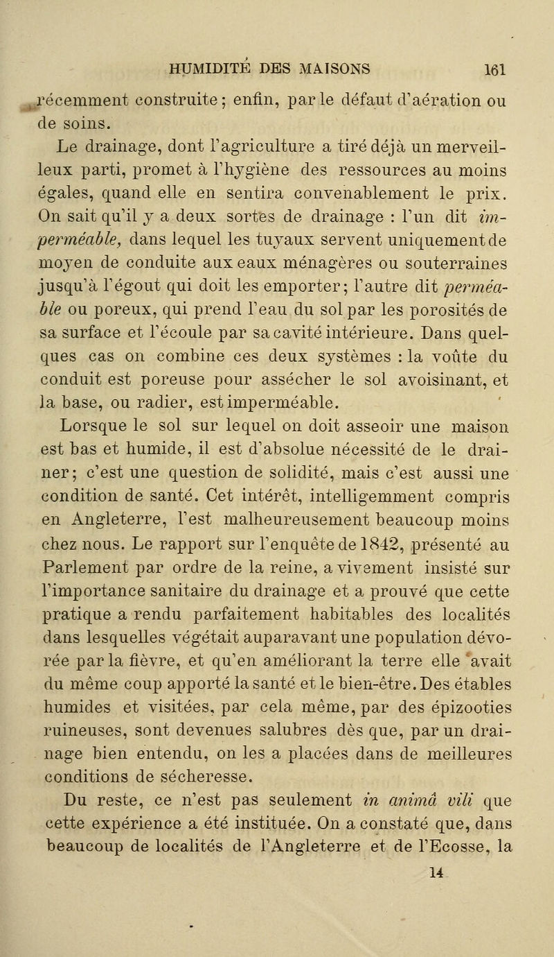 récemment construite; enfin, parle défaut d'aération ou de soins. Le drainage, dont l'agriculture a tiré déjà un merveil- leux parti, promet à l'hygiène des ressources au moins égales, quand elle en sentira convenablement le prix. On sait qu'il y a deux sortes de drainage : l'un dit im- perméable, dans lequel les tuyaux servent uniquement de moyen de conduite aux eaux ménagères ou souterraines jusqu'à l'égout qui doit les emporter; l'autre dit perméa- ble ou poreux, qui prend l'eau du sol par les porosités de sa surface et l'écoulé par sa cavité intérieure. Dans quel- ques cas on combine ces deux systèmes : la voûte du conduit est poreuse pour assécher le sol avoisinant, et la base, ou radier, est imperméable. Lorsque le sol sur lequel on doit asseoir une maison est bas et humide, il est d'absolue nécessité de le drai- ner; c'est une question de solidité, mais c'est aussi une condition de santé. Cet intérêt, intelligemment compris en Angleterre, l'est malheureusement beaucoup moins chez nous. Le rapport sur l'enquête de 1842, présenté au Parlement par ordre de la reine, a vivement insisté sur l'importance sanitaire du drainage et a prouvé que cette pratique a rendu parfaitement habitables des localités dans lesquelles végétait auparavant une population dévo- rée parla fièvre, et qu'en améliorant la terre elle avait du même coup apporté la santé et le bien-être. Des étables humides et visitées, par cela même, par des épizooties ruineuses, sont devenues salubres dès que, par un drai- nage bien entendu, on les a placées dans de meilleures conditions de sécheresse. Du reste, ce n'est pas seulement in anima vili que cette expérience a été instituée. On a constaté que, dans beaucoup de localités de l'Angleterre et de l'Ecosse, la 14