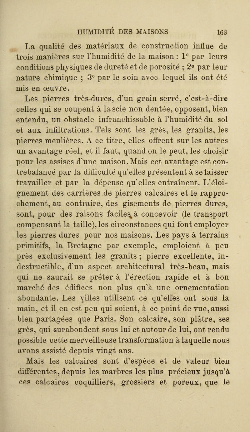 La qualité des matériaux de construction influe de trois manières sur l'humidité de la maison : 1° par leurs conditions physiques de dureté et de porosité ; 2° par leur nature chimique ; 3° par le soin avec lequel ils ont été mis en œuvre. Les pierres très-dures, d'un grain serré, c'est-à-dire celles qui se coupent à la scie non dentée, opposent, bien entendu, un obstacle infranchissable à l'humidité du sol et aux infiltrations. Tels sont les grès, les granits, les pierres meulières. A ce titre, elles offrent sur les autres un avantage réel, et il faut, quand on le peut, les choisir pour les assises d'une maison. Mais cet avantage est con- trebalancé par la difficulté qu'elles présentent à se laisser travailler et par la dépense qu'elles entraînent. L'éloi- gnement des carrières de pierres calcaires et le rappro- chement, au contraire, des gisements de pierres dures, sont, pour des raisons faciles^ concevoir (le transport compensant la taille), les circonstances qui font employer les pierres dures pour nos maisons. Les pays à terrains primitifs, la Bretagne par exemple, emploient à peu près exclusivement les granits ; pierre excellente, in- destructible, d'un aspect architectural très-beau, mais qui ne saurait se prêter à l'érection rapide et à bon marché des édifices non plus qu'à une ornementation abondante. Les villes utilisent ce qu'elles ont sous la main, et il en est peu qui soient, à ce point de vue, aussi bien partagées que Paris. Son calcaire, son plâtre, ses grès, qui surabondent sous lui et autour de lui, ont rendu possible cette merveilleuse transformation à laquelle nous avons assisté depuis vingt ans. Mais les calcaires sont d'espèce et de valeur bien différentes, depuis les marbres les plus précieux jusqu'à ces calcaires coquilliers, grossiers et poreux, que le