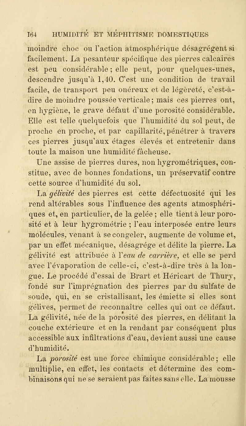 moindre choc ou Faction atmosphérique désagrègent si facilement. La pesanteur spécifique des pierres calcaires est peu considérable ; elle peut, pour quelques-unes, descendre jusqu'à 1,40. C'est une condition de travail facile, de transport peu onéreux et de légèreté, c'est-à- dire de moindre poussée verticale; mais ces pierres ont, en hygiène, le grave défaut d'une porosité considérable. Elle est telle quelquefois que l'humidité du sol peut, de proche en proche, et par capillarité, pénétrer à travers ces pierres jusqu'aux étages élevés et entretenir dans toute la maison une humidité fâcheuse. Une assise de pierres dures, non hygrométriques, con- stitue, avec de bonnes fondations, un préservatif contre cette source d'humidité du sol. La gélivité des pierres est cette défectuosité qui les rend altérables sous l'influence des agents atmosphéri- ques et, en particulier, de la gelée ; elle tient à leur poro- sité et à leur hygrométrie ; l'eau interposée entre leurs molécules, venant à se congeler, augmente de volume et, par un effet mécanique, désagrège et délite la pierre. La gélivité est attribuée à Veau de carrière, et elle se perd avec l'évaporation de celle-ci, c'est-à-dire très à la lon- gue. Le procédé d'essai de Brart et Héricart de Thury, fondé sur l'imprégnation des pierres par du sulfate de soude, qui, en se cristallisant, les émiette si elles sont gélives, permet de reconnaître celles qui ont ce défaut. La gélivité, née de la porosité des pierres, en délitant la couche extérieure et en la rendant par conséquent plus accessible aux infiltrations d'eau, devient aussi une cause d'humidité. La porosité est une force chimique considérable ; elle multiplie, en effet, les contacts et détermine des com- binaisons qui ne se seraient pas faites sans elle, La mousse