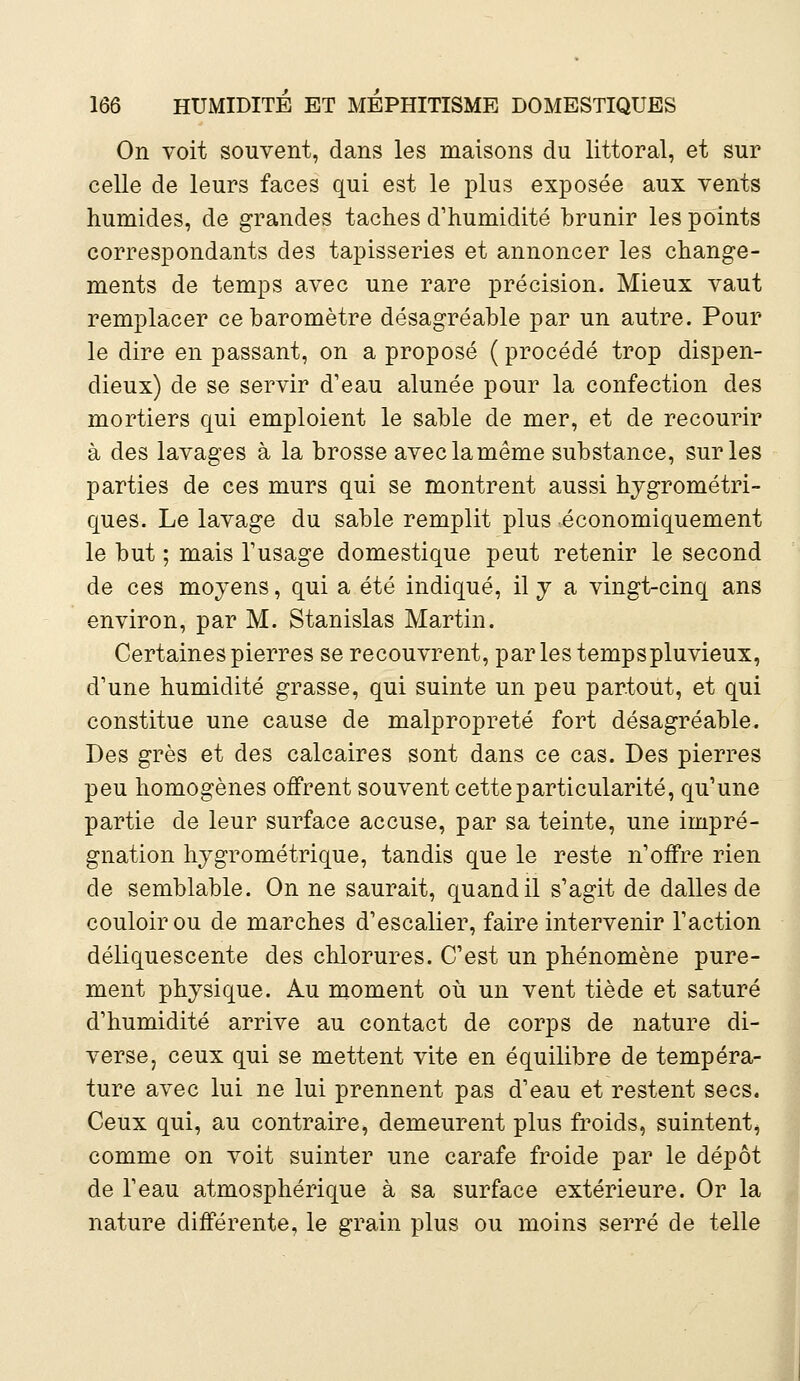 On voit souvent, dans les maisons du littoral, et sur celle de leurs faces qui est le plus exposée aux vents humides, de grandes taches d'humidité brunir les points correspondants des tapisseries et annoncer les change- ments de temps avec une rare précision. Mieux vaut remplacer ce baromètre désagréable par un autre. Pour le dire en passant, on a proposé ( procédé trop dispen- dieux) de se servir d'eau alunée pour la confection des mortiers qui emploient le sable de mer, et de recourir à des lavages à la brosse avec la même substance, sur les parties de ces murs qui se montrent aussi hygrométri- ques. Le lavage du sable remplit plus économiquement le but ; mais l'usage domestique peut retenir le second de ces moyens, qui a été indiqué, il y a vingt-cinq ans environ, par M. Stanislas Martin. Certaines pierres se recouvrent, par les temps pluvieux, d'une humidité grasse, qui suinte un peu partout, et qui constitue une cause de malpropreté fort désagréable. Des grès et des calcaires sont dans ce cas. Des pierres peu homogènes offrent souvent cette particularité, qu'une partie de leur surface accuse, par sa teinte, une impré- gnation hygrométrique, tandis que le reste n'offre rien de semblable. On ne saurait, quand il s'agit de dalles de couloir ou de marches d'escalier, faire intervenir l'action déliquescente des chlorures. C'est un phénomène pure- ment physique. Au moment où un vent tiède et saturé d'humidité arrive au contact de corps de nature di- verse, ceux qui se mettent vite en équilibre de tempéra- ture avec lui ne lui prennent pas d'eau et restent secs. Ceux qui, au contraire, demeurent plus froids, suintent, comme on voit suinter une carafe froide par le dépôt de l'eau atmosphérique à sa surface extérieure. Or la nature différente, le grain plus ou moins serré de telle