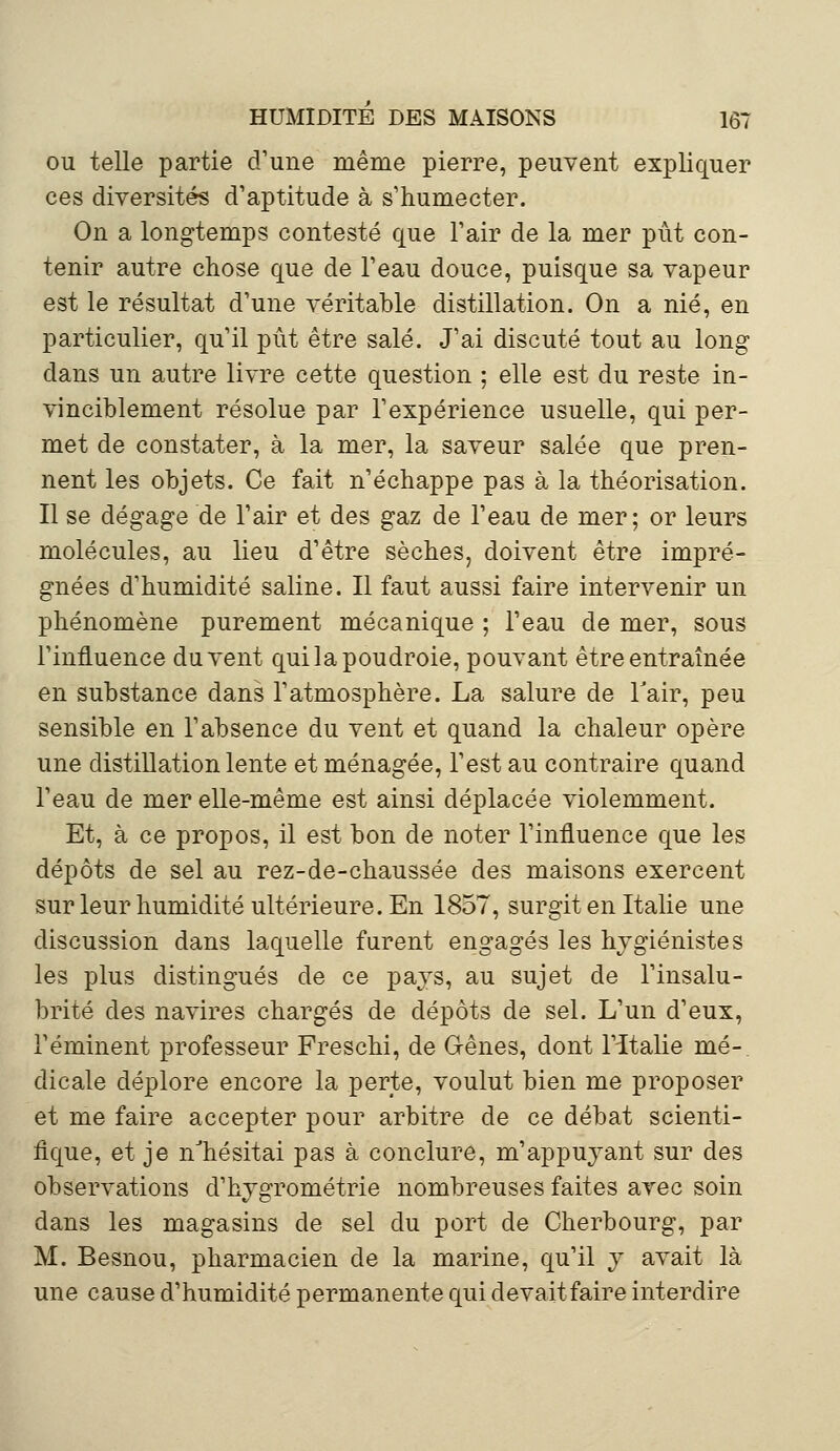 ou telle partie d'une même pierre, peuvent expliquer ces diversités d'aptitude à s'humecter. On a longtemps contesté que l'air de la mer pût con- tenir autre chose que de l'eau douce, puisque sa vapeur est le résultat d'une véritable distillation. On a nié, en particulier, qu'il pût être salé. J'ai discuté tout au long dans un autre livre cette question ; elle est du reste in- vinciblement résolue par l'expérience usuelle, qui per- met de constater, à la mer, la saveur salée que pren- nent les objets. Ce fait n'échappe pas à la théorisation. Il se dégage de l'air et des gaz de l'eau de mer; or leurs molécules, au lieu d'être sèches, doivent être impré- gnées d'humidité saline. Il faut aussi faire intervenir un phénomène purement mécanique ; l'eau de mer, sous l'influence du vent qui la poudroie, pouvant être entraînée en substance dans l'atmosphère. La salure de l'air, peu sensible en l'absence du vent et quand la chaleur opère une distillation lente et ménagée, l'est au contraire quand l'eau de mer elle-même est ainsi déplacée violemment. Et, à ce propos, il est bon de noter l'influence que les dépôts de sel au rez-de-chaussée des maisons exercent sur leur humidité ultérieure. En 1857, surgit en Italie une discussion dans laquelle furent engagés les hygiénistes les plus distingués de ce pays, au sujet de l'insalu- brité des navires chargés de dépôts de sel. L'un d'eux, Téminent professeur Freschi, de Gênes, dont l'italie mé- dicale déplore encore la perte, voulut bien me proposer et me faire accepter pour arbitre de ce débat scienti- fique, et je n'hésitai pas à conclure, m'appuyant sur des observations d'hygrométrie nombreuses faites avec soin dans les magasins de sel du port de Cherbourg, par M. Besnou, pharmacien de la marine, qu'il y avait là une cause d'humidité permanente qui devaitfaire interdire