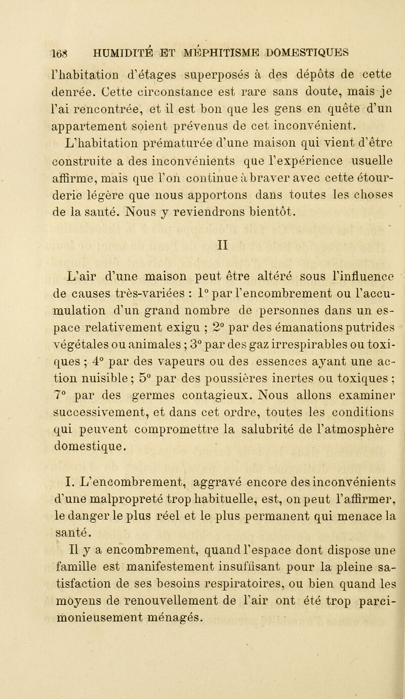 l'habitation d'étages superposés à des dépôts de cette denrée. Cette circonstance est rare sans doute, mais je l'ai rencontrée, et il est bon que les gens en quête d'un appartement soient prévenus de cet inconvénient. L'habitation prématurée d'une maison qui vient d'être construite a des inconvénients que l'expérience usuelle affirme, mais que l'on continue à braver avec cette étour- derie légère que nous apportons dans toutes les choses de la santé. Nous y reviendrons bientôt. II L'air d'une maison peut être altéré sous l'influence de causes très-variées : 1° par l'encombrement ou l'accu- mulation d'un grand nombre de personnes dans un es- pace relativement exigu ; 2° par des émanations putrides végétales ou animales ; 3° par des gaz irrespirables ou toxi- ques ; 4° par des vapeurs ou des essences ayant une ac- tion nuisible ; 5° par des poussières inertes ou toxiques ; 7° par des germes contagieux. Nous allons examiner successivement, et dans cet ordre, toutes les conditions qui peuvent compromettre la salubrité de l'atmosphère domestique. I. L'encombrement, aggravé encore des inconvénients d'une malpropreté trop habituelle, est, on peut l'affirmer, le danger le plus réel et le plus permanent qui menace la santé. Il y a encombrement, quand l'espace dont dispose une famille est manifestement insuffisant pour la pleine sa- tisfaction de ses besoins respiratoires, ou bien quand les moyens de renouvellement de l'air ont été trop parci- monieusement ménagés.