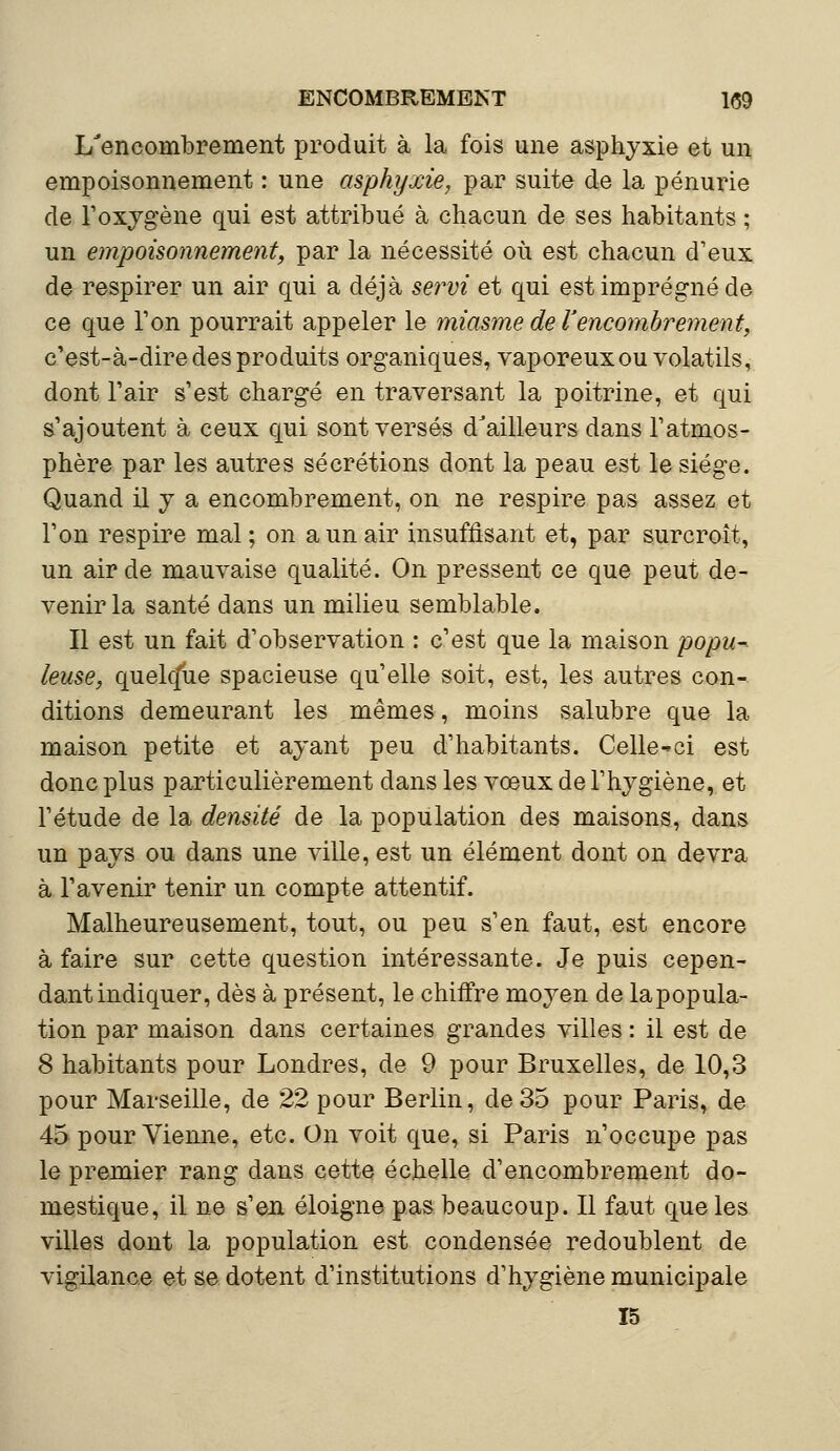 L'encombrement produit à la fois une asphyxie et un empoisonnement : une asphyxie, par suite de la pénurie de l'oxygène qui est attribué à chacun de ses habitants ; un empoisonnement, par la nécessité où est chacun d'eux de respirer un air qui a déjà servi et qui est imprégné de ce que Ton pourrait appeler le miasme de l'encombrement, c'est-à-dire des produits organiques, vaporeux ou volatils, dont l'air s'est chargé en traversant la poitrine, et qui s'ajoutent à ceux qui sont versés d'ailleurs dans l'atmos- phère par les autres sécrétions dont la peau est le siège. Quand il y a encombrement, on ne respire pas assez et l'on respire mal; on a un air insuffisant et, par surcroît, un air de mauvaise qualité. On pressent ce que peut de- venir la santé dans un milieu semblable. Il est un fait d'observation : c'est que la maison popu- leuse, quekfue spacieuse qu'elle soit, est, les autres con- ditions demeurant les mêmes, moins salubre que la maison petite et ayant peu d'habitants. Celle-ci est donc plus particulièrement dans les vœux de l'hygiène, et l'étude de la densité de la population des maisons, dans un pays ou dans une ville, est un élément dont on devra à l'avenir tenir un compte attentif. Malheureusement, tout, ou peu s'en faut, est encore à faire sur cette question intéressante. Je puis cepen- dant indiquer, dès à présent, le chiffre moyen de lapopula- tion par maison dans certaines grandes villes : il est de 8 habitants pour Londres, de 9 pour Bruxelles, de 10,3 pour Marseille, de 22 pour Berlin, de 35 pour Paris, de 45 pour Vienne, etc. On voit que, si Paris n'occupe pas le premier rang dans cette échelle d'encombrement do- mestique, il ne s'en éloigne pas beaucoup. Il faut que les villes dont la population est condensée redoublent de vigilance et se dotent d'institutions d'hygiène municipale 15