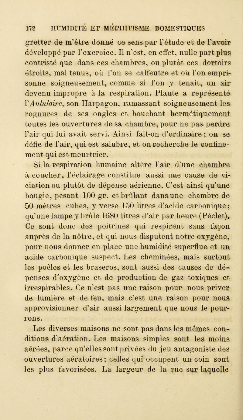 gretter de m'être donné ce sens par l'étude et de ravoir développé par l'exercice. Il n'est, en effet, nulle part plus contristé que dans ces chambres, ou plutôt ces dortoirs étroits, mal tenus, où Ton se calfeutre et où Ton empri- sonne soigneusement, comme si Ton y tenait, un air devenu impropre à la respiration. Plaute a représenté YAululaire, son Harpagon, ramassant soigneusement les rognures de ses ongles et bouchant hermétiquement toutes les ouvertures de sa chambre, pour ne pas perdre l'air qui lui avait servi. Ainsi fait-on d'ordinaire ; on se défie de l'air, qui est salubre, et onrecherche le confine- ment qui est meurtrier. Si la respiration humaine altère l'air d'une chambre à coucher, l'éclairage constitue aussi une cause de vi- ciation ou plutôt de dépense aérienne. C'est ainsi qu'une bougie, pesant 100 gr. et brûlant dans une chambre de 50 mètres cubes, y verse 150 litres d'acide carbonique : qu'une lampe y brûle 1680 litres d'air par heure (Péclet). Ce sont donc des poitrines qui respirent sans façon auprès de la nôtre, et qui nous disputent notre oxygène, pour nous donner en place une humidité superflue et un acide carbonique suspect. Les cheminées, mais surtout les poêles et les braseros, sont aussi des causes de dé- penses d'oxygène et de production de gaz toxiques et irrespirables. Ce n'est pas une raison pour nous priver de lumière et de feu, mais c'est une raison pour nous approvisionner d'air aussi largement que nous le pour- rons. Les diverses maisons ne sont pas dans les mêmes con- ditions d'aération. Les maisons simples sont les moins aérées, parce qu'elles sont privées du jeu antagoniste des ouvertures aératoires; celles qui occupent un coin sont les plus favorisées. La largeur de la rue sur laquelle