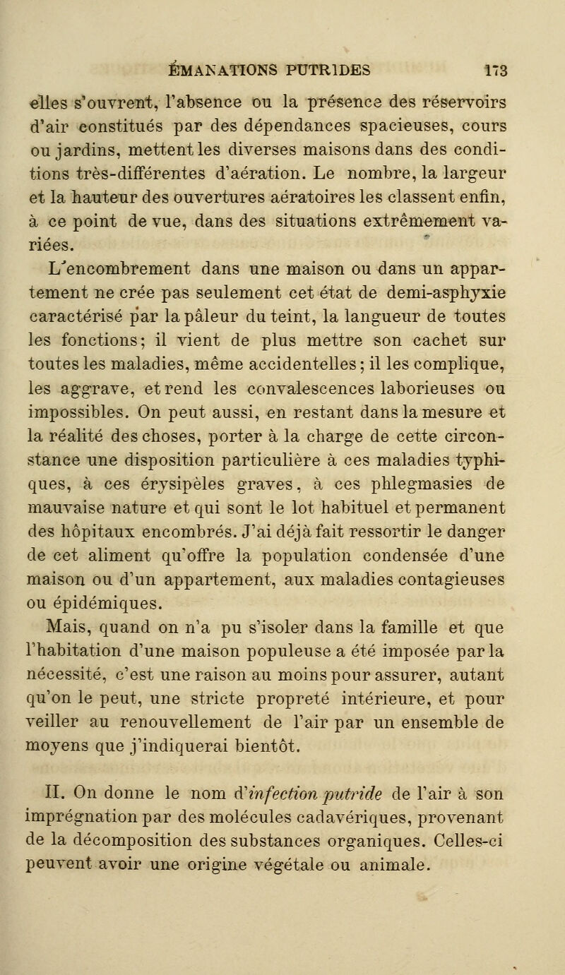 elles s'ouvrent, l'absence ou la présence des réservoirs d'air constitués par des dépendances spacieuses, cours ou jardins, mettent les diverses maisons dans des condi- tions très-différentes d'aération. Le nombre, la largeur et la hauteur des ouvertures aératoires les classent enfin, à ce point de vue, dans des situations extrêmement va- riées. L'encombrement dans une maison ou dans un appar- tement ne crée pas seulement cet état de demi-asphyxie caractérisé par la pâleur du teint, la langueur de toutes les fonctions; il vient de plus mettre son cachet sur toutes les maladies, même accidentelles ; il les complique, les aggrave, et rend les convalescences laborieuses ou impossibles. On peut aussi, en restant dans la mesure et la réalité des choses, porter à la charge de cette circon- stance une disposition particulière à ces maladies typhi- ques, à ces érysipèles graves, à ces phlegmasies de mauvaise nature et qui sont le lot habituel et permanent des hôpitaux encombrés. J'ai déjà fait ressortir le danger de cet aliment qu'offre la population condensée d'une maison ou d'un appartement, aux maladies contagieuses ou épidémiques. Mais, quand on n'a pu s'isoler dans la famille et que l'habitation d'une maison populeuse a été imposée parla nécessité, c'est une raison au moins pour assurer, autant qu'on le peut, une stricte propreté intérieure, et pour veiller au renouvellement de l'air par un ensemble de moyens que j'indiquerai bientôt. II. On donne le nom àinfection putride de l'air à son imprégnation par des molécules cadavériques, provenant de la décomposition des substances organiques. Celles-ci peuvent avoir une origine végétale ou animale.