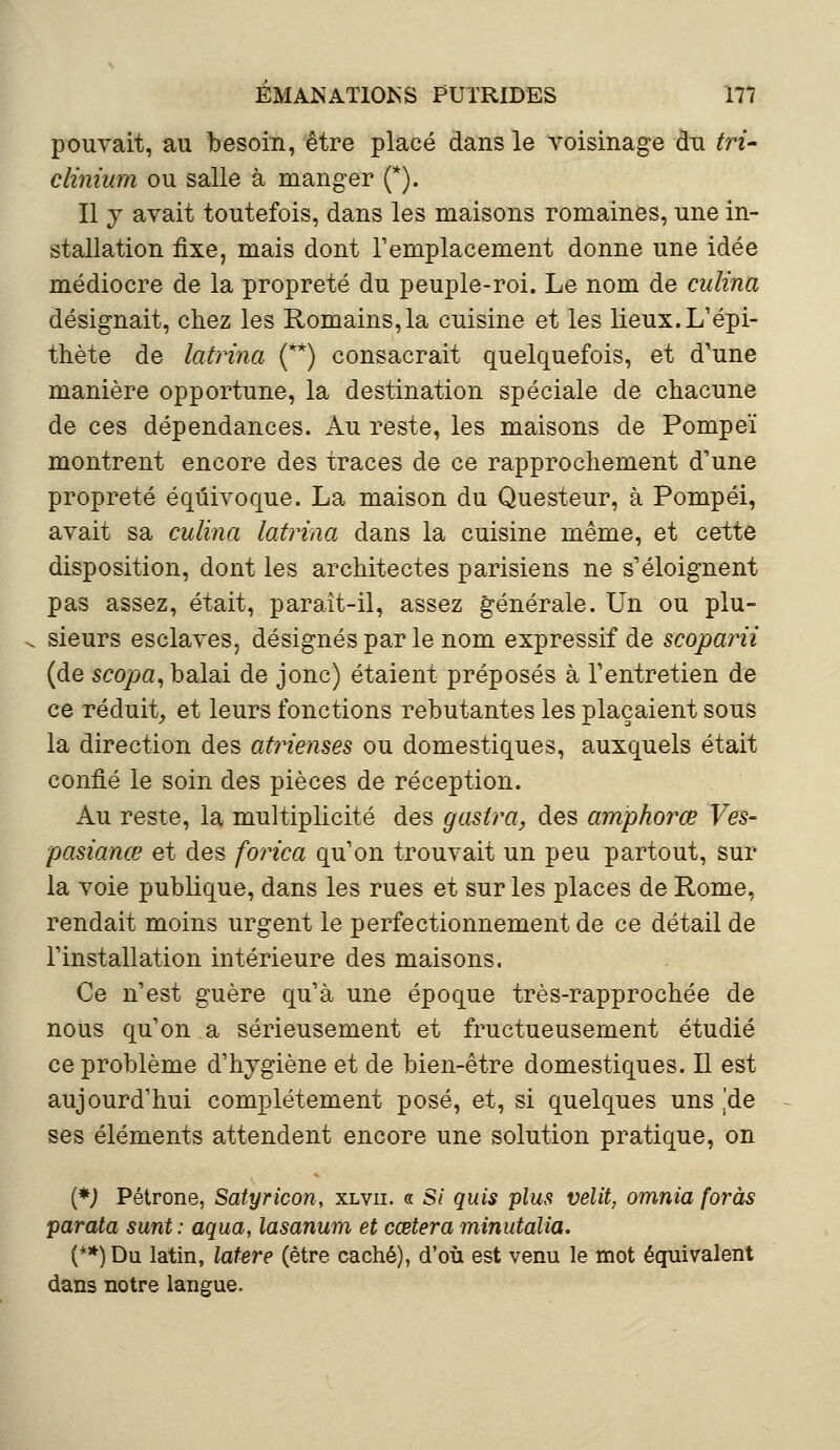 pouvait, au besoin, être placé dans le voisinage chi tri- clinium ou salle à manger (*). Il y avait toutefois, dans les maisons romaines, une in- stallation fixe, mais dont remplacement donne une idée médiocre de la propreté du peuple-roi. Le nom de culina désignait, chez les Romains,la cuisine et les lieux. L'épi- thète de latrina (**) consacrait quelquefois, et d'une manière opportune, la destination spéciale de chacune de ces dépendances. Au reste, les maisons de Pompeï montrent encore des traces de ce rapprochement d'une propreté équivoque. La maison du Questeur, à Pompéi, avait sa culina latrina dans la cuisine même, et celte disposition, dont les architectes parisiens ne s'éloignent pas assez, était, paraît-il, assez générale. Un ou plu- sieurs esclaves, désignés par le nom expressif de scoparii (de scopa, balai de jonc) étaient préposés à l'entretien de ce réduit, et leurs fonctions rebutantes les plaçaient sous la direction des atrienses ou domestiques, auxquels était confié le soin des pièces de réception. Au reste, la multiplicité des gasira, des amphorœ Ves- pasianœ et des forica qu'on trouvait un peu partout, sur la voie publique, dans les rues et sur les places de Rome, rendait moins urgent le perfectionnement de ce détail de l'installation intérieure des maisons. Ce n'est guère qu'à une époque très-rapprochée de nous qu'on a sérieusement et fructueusement étudié ce problème d'hygiène et de bien-être domestiques. Il est aujourd'hui complètement posé, et, si quelques uns [de ses éléments attendent encore une solution pratique, on (*) Pétrone, Satyricon, xlvii. « S/ quis plus velit, omnia foras parata sunt: aqua, lasanum et cœtera minutalia. (**)Du latin, latere (être caché), d'où est venu le mot équivalent dans notre langue.