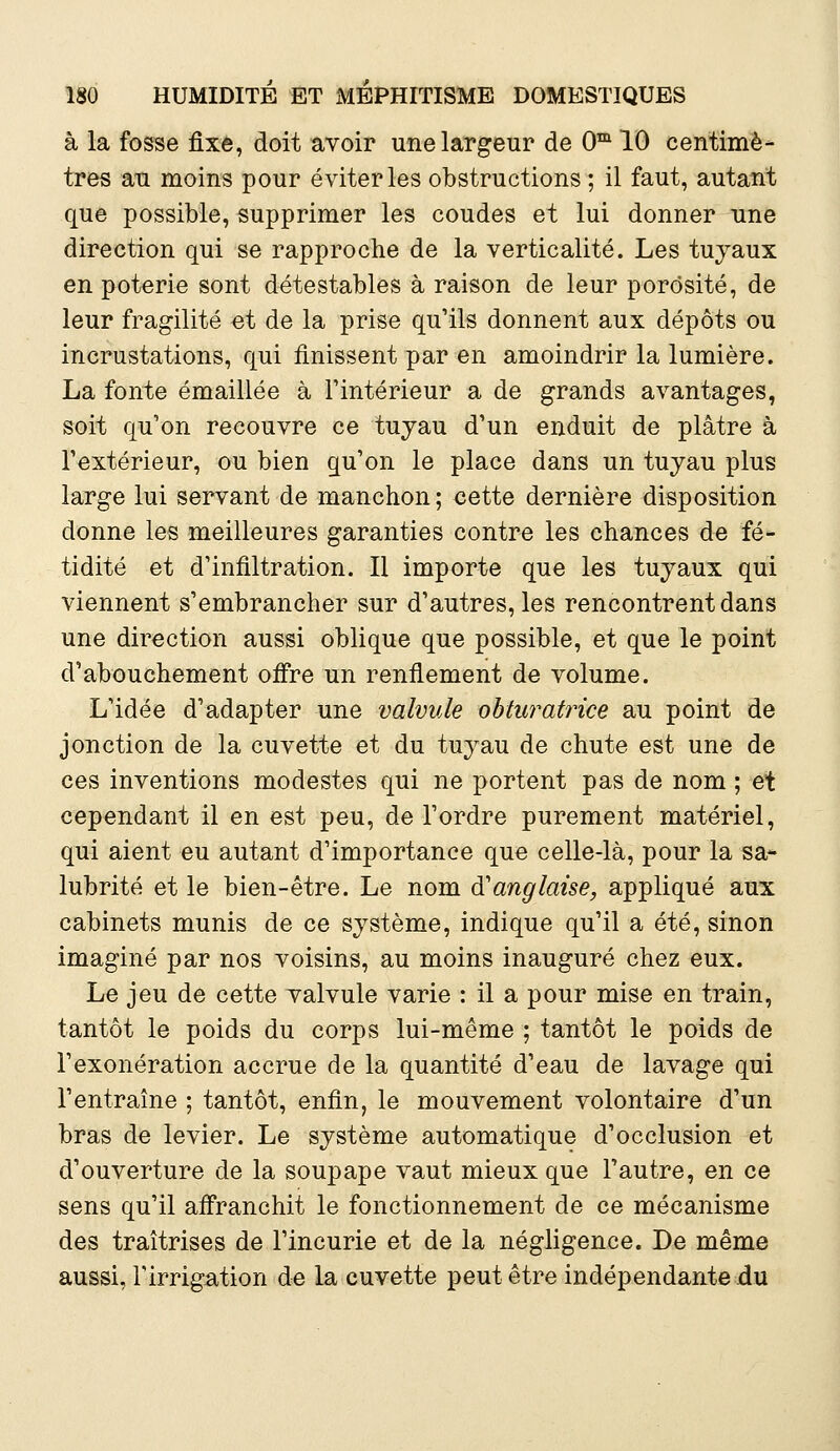 à la fosse fixe, doit avoir une largeur de 0m 10 centimè- tres au moins pour éviter les obstructions ; il faut, autant que possible, supprimer les coudes et lui donner une direction qui se rapproche de la verticalité. Les tuyaux en poterie sont détestables à raison de leur porosité, de leur fragilité et de la prise qu'ils donnent aux dépôts ou incrustations, qui finissent par en amoindrir la lumière. La fonte émaillée à l'intérieur a de grands avantages, soit qu'on recouvre ce tuyau d'un enduit de plâtre à l'extérieur, ou bien qu'on le place dans un tuyau plus large lui servant de manchon ; cette dernière disposition donne les meilleures garanties contre les chances de fé- tidité et d'infiltration. Il importe que les tuyaux qui viennent s'embrancher sur d'autres, les rencontrent dans une direction aussi oblique que possible, et que le point d'abouchement offre un renflement de volume. L'idée d'adapter une valvule obturatrice au point de jonction de la cuvette et du tuyau de chute est une de ces inventions modestes qui ne portent pas de nom ; et cependant il en est peu, de l'ordre purement matériel, qui aient eu autant d'importance que celle-là, pour la sa- lubrité et le bien-être. Le nom àanglaise, appliqué aux cabinets munis de ce système, indique qu'il a été, sinon imaginé par nos voisins, au moins inauguré chez eux. Le jeu de cette valvule varie : il a pour mise en train, tantôt le poids du corps lui-même ; tantôt le poids de l'exonération accrue de la quantité d'eau de lavage qui l'entraîne ; tantôt, enfin, le mouvement volontaire d'un bras de levier. Le système automatique d'occlusion et d'ouverture de la soupape vaut mieux que l'autre, en ce sens qu'il affranchit le fonctionnement de ce mécanisme des traîtrises de l'incurie et de la négligence. De même aussi, l'irrigation de la cuvette peut être indépendante du