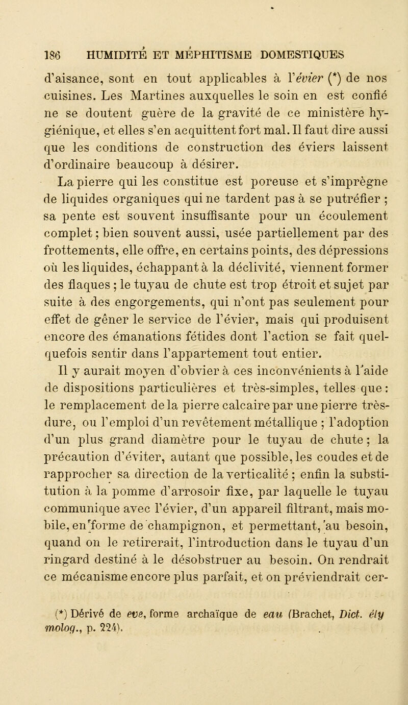 d'aisance, sont en tout applicables à Y évier (*) de nos cuisines. Les Martines auxquelles le soin en est confié ne se doutent guère de la gravité de ce ministère hy- giénique, et elles s'en acquittent fort mal. Il faut dire aussi que les conditions de construction des éviers laissent d'ordinaire beaucoup à désirer. La pierre qui les constitue est poreuse et s'imprègne de liquides organiques qui ne tardent pas à se putréfier ; sa pente est souvent insuffisante pour un écoulement complet ; bien souvent aussi, usée partiellement par des frottements, elle offre, en certains points, des dépressions où les liquides, échappant à la déclivité, viennent former des flaques ; le tuyau de chute est trop étroit et sujet par suite à des engorgements, qui n'ont pas seulement pour effet de gêner le service de l'évier, mais qui produisent encore des émanations fétides dont l'action se fait quel- quefois sentir dans l'appartement tout entier. Il y aurait moyen d'obvier à ces inconvénients à Taide de dispositions particulières et très-simples, telles que: le remplacement delà pierre calcaire par une pierre très- dure, ou l'emploi d'un revêtement métallique ; l'adoption d'un plus grand diamètre pour le tuyau de chute ; la précaution d'éviter, autant que possible, les coudes et de rapprocher sa direction de la verticalité ; enfin la substi- tution à la pomme d'arrosoir fixe, par laquelle le tuyau communique avec l'évier, d'un appareil filtrant, mais mo- bile, en'forme de'champignon, et permettant, au besoin, quand on le retirerait, l'introduction dans le tuyau d'un ringard destiné à le désobstruer au besoin. On rendrait ce mécanisme encore plus parfait, et on préviendrait cer- (*) Dérivé de eve, forme archaïque de eau (Brachet, Dict. êiy rnolog., p. 224),