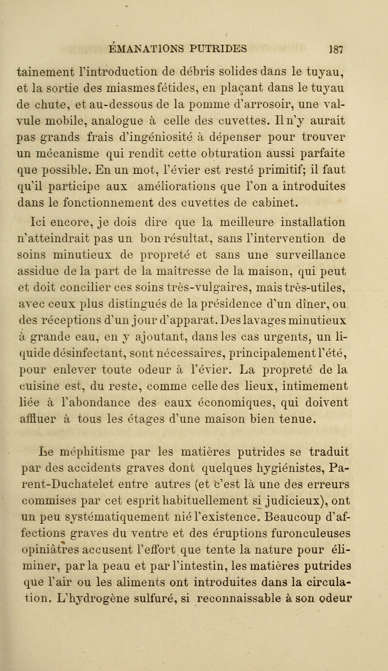 tainement l'introduction de débris solides dans le tuyau, et la sortie des miasmes fétides, en plaçant dans le tuyau de chute, et au-dessous de la pomme d'arrosoir, une val- vule mobile, analogue à celle des cuvettes. Il n'y aurait pas grands frais d'ingéniosité à dépenser pour trouver un mécanisme qui rendit cette obturation aussi parfaite que possible. En un mot, l'évier est resté primitif; il faut qu'il participe aux améliorations que l'on a introduites dans le fonctionnement des cuvettes de cabinet. Ici encore, je dois dire que la meilleure installation n'atteindrait pas un bon résultat, sans l'intervention de soins minutieux de propreté et sans une surveillance assidue de la part de la maîtresse de la maison, qui peut et doit concilier ces soins très-vulgaires, mais très-utiles, avec ceux plus distingués de la présidence d'un dîner, ou des réceptions d'un jour d'apparat. Des lavages minutieux à grande eau, en y ajoutant, dans les cas urgents, un li- quide désinfectant, sont nécessaires, principalement l'été, pour enlever toute odeur à l'évier. La propreté de la cuisine est, du reste, comme celle des lieux, intimement liée à l'abondance des eaux économiques, qui doivent affluer à tous les étages d'une maison bien tenue. Le méphitisme par les matières putrides se traduit par des accidents graves dont quelques hygiénistes, Pa- rent-Duchatelet entre autres (et 'c'est là une des erreurs commises par cet esprit habituellement si judicieux), ont un peu systématiquement nié l'existence. Beaucoup d'af- fections graves du ventre et des éruptions furonculeuses opiniâtres accusent l'effort que tente la nature pour éli- miner, parla peau et par l'intestin, les matières putrides que l'air ou les aliments ont introduites dans la circula- tion. L'hydrogène sulfuré, si reconnaissable à son odeur