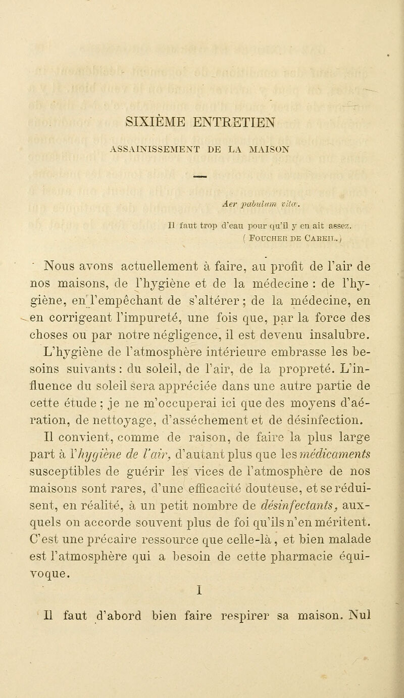 SIXIEME ENTRETIEN ASSAINISSEMENT DE LA MAISON Âer pabulum vita. Il faut trop â*eau pour qu'il y en ait assez. ( FOUCHER DE CAKEIL. ) ' Nous avons actuellement à faire, au profit de l'air de nos maisons, de l'hygiène et de la médecine : de l'hy- giène, en l'empêchant de s'altérer ; de la médecine, en en corrigeant l'impureté, une fois que, par la force des choses ou par notre négligence, il est devenu insalubre. L'hygiène de l'atmosphère intérieure embrasse les be- soins suivants : du soleil, de l'air, de la propreté. L'in- fluence du soleil sera appréciée dans une autre partie de cette étude ; je ne m'occuperai ici que des moyens d'aé- ration, de nettoyage, d'assèchement et de désinfection. Il convient, comme de raison, de faire la plus large part à Y hygiène de l'air, d'autant plus que les médicaments susceptibles de guérir les vices de l'atmosphère de nos maisons sont rares, d'une efficacité douteuse, et se rédui- sent, en réalité, à un petit nombre de désinfectants, aux- quels on accorde souvent plus de foi qu'ils n'en méritent. C'est une précaire ressource que celle-là, et bien malade est l'atmosphère qui a besoin de cette pharmacie équi- voque. 1 Il faut d'abord bien faire respirer sa maison. Nul