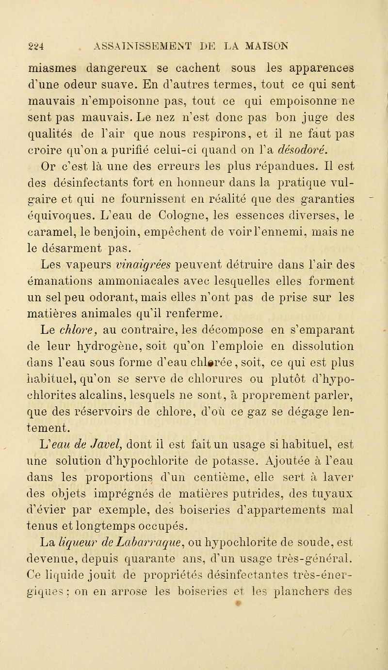 miasmes dangereux se cachent sous les apparences d'une odeur suave. En d'autres termes, tout ce qui sent mauvais n'empoisonne pas, tout ce qui empoisonne ne sent pas mauvais. Le nez n'est donc pas bon juge des qualités de l'air que nous respirons, et il ne faut pas croire qu'on a purifié celui-ci quand on l'a désodoré. Or c'est là une des erreurs les plus répandues. Il est des désinfectants fort en honneur dans la pratique vul- gaire et qui ne fournissent en réalité que des garanties équivoques. L'eau de Cologne, les essences diverses, le caramel, le benjoin, empêchent de voir l'ennemi, mais ne le désarment pas. Les vapeurs vinaigrées peuvent détruire dans l'air des émanations ammoniacales avec lesquelles elles forment un sel peu odorant, mais elles n'ont pas de prise sur les matières animales qu'il renferme. Le chlore, au contraire, les décompose en s'emparant de leur hydrogène, soit qu'on l'emploie en dissolution dans l'eau sous forme d'eau chlorée, soit, ce qui est plus habituel, qu'on se serve de chlorures ou plutôt d'hypo- ehlorites alcalins, lesquels ne sont, à proprement parler, que des réservoirs de chlore, d'où ce gaz se dégage len- tement. Ueau de Javel, dont il est fait un usage si habituel, est une solution d'hypochlorite de potasse. Ajoutée à l'eau dans les proportions d'un centième, elle sert à laver des objets imprégnés de matières putrides, des tuyaux d'évier par exemple, des boiseries d'appartements mal tenus et longtemps occupés. La liqueur deLabarraque, ou hypochlorite de soude, est devenue, depuis quarante ans, d'un usage très-général. Ce liquide jouit de propriétés désinfectantes très-éner- giques ; on en arrose les boiseries et les planchers des