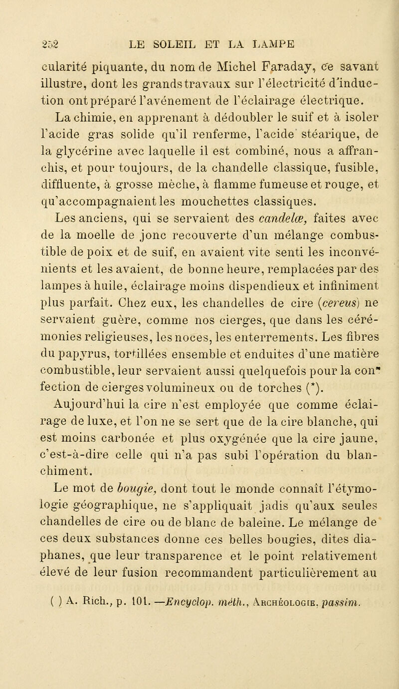 cularité piquante, du nom de Michel Faraday, ce savant illustre, dont les grands travaux sur l'électricité d'induc- tion ont préparé l'avènement de l'éclairage électrique. La chimie, en apprenant à dédoubler le suif et à isoler l'acide gras solide qu'il renferme, l'acide' stéarique, de la glycérine avec laquelle il est combiné, nous a affran- chis, et pour toujours, de la chandelle classique, fusible, difnuente, à grosse mèche, à flamme fumeuse et rouge, et qu'accompagnaient les mouchettes classiques. Les anciens, qui se servaient des candelœ, faites avec de la moelle de jonc recouverte d'un mélange combus- tible de poix et de suif, en avaient vite senti les inconvé- nients et les avaient, de bonne heure, remplacées par des lampes à huile, éclairage moins dispendieux et infiniment plus parfait. Chez eux, les chandelles de cire (cereus) ne servaient guère, comme nos cierges, que dans les céré- monies religieuses, les noces, les enterrements. Les fibres du papyrus, tortillées ensemble et enduites d'une matière combustible, leur servaient aussi quelquefois pour la con fection de cierges volumineux ou de torches (*). Aujourd'hui la cire n'est employée que comme éclai- rage de luxe, et l'on ne se sert que de la cire blanche, qui est moins carbonée et plus oxygénée que la cire jaune, c'est-à-dire celle qui n'a pas subi l'opération du blan- chiment. Le mot de bougie, dont tout le monde connaît l'étymo- logie géographique, ne s'appliquait jadis qu'aux seules chandelles de cire ou de blanc de baleine. Le mélange de ces deux substances donne ces belles bougies, dites dia- phanes, que leur transparence et le point relativement élevé de leur fusion recommandent particulièrement au ( ) A. Rich., p. 101. —JSncyclop. méth., Archéologie, passim.