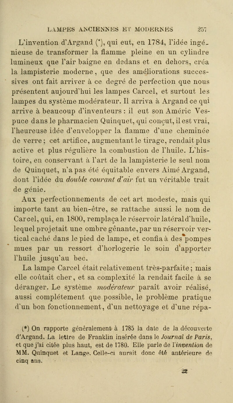 L'invention d'Argand (*), qui eut, en 1784, l'idée ingé- nieuse de transformer la flamme pleine en un cylindre lumineux que l'air baigne en dedans et en dehors, créa la lampisterie moderne, que des améliorations succes- sives ont fait arriver à ce degré de perfection que nous présentent aujourd'hui les lampes Carcel, et surtout les lampes du système modérateur. Il arriva à Argand ce qui arrive à beaucoup d'inventeurs : il eut son Aciérie Ves- puce dans le pharmacien Quinquet, qui conçut, il est vrai, l'heureuse idée d'envelopper la flamme d'une cheminée de verre ; cet artifice, augmentant le tirage, rendait plus active et plus régulière la combustion de l'huile. L'his- toire, en conservant à l'art de la lampisterie le seul nom de Quinquet, n'a pas été équitable envers Aimé Argand, dont l'idée du double courant d'air fut un véritable trait de génie. Aux perfectionnements de cet art modeste, mais qui importe tant au bien-être, se rattache aussi le nom de Carcel, qui, en 1800, remplaçale réservoir latéral d'huile, lequel projetait une ombre gênante, par un réservoir ver- tical caché dans le pied de lampe, et confia à des pompes mues par un ressort d'horlogerie le soin d'apporter l'huile jusqu'au bec. La lampe Carcel était relativement très-parfaite; mais elle coûtait cher, et sa complexité la rendait facile à se déranger. Le système modérateur paraît avoir réalisé, aussi complètement que possible, le problème pratique d'un bon fonctionnement, d'un nettoyage et d'une répa- (*) On rapporte généralement à 1785 la date de la découverte d* Argand. La lettre de Franklin insérée dans le Journal de Paris, et que j'ai citée plus haut, est de 1780. Elle parle de l'invention de MM. Quinquet et Lange. Celle-ci aurait donc été antérieure de einq ans. 2*