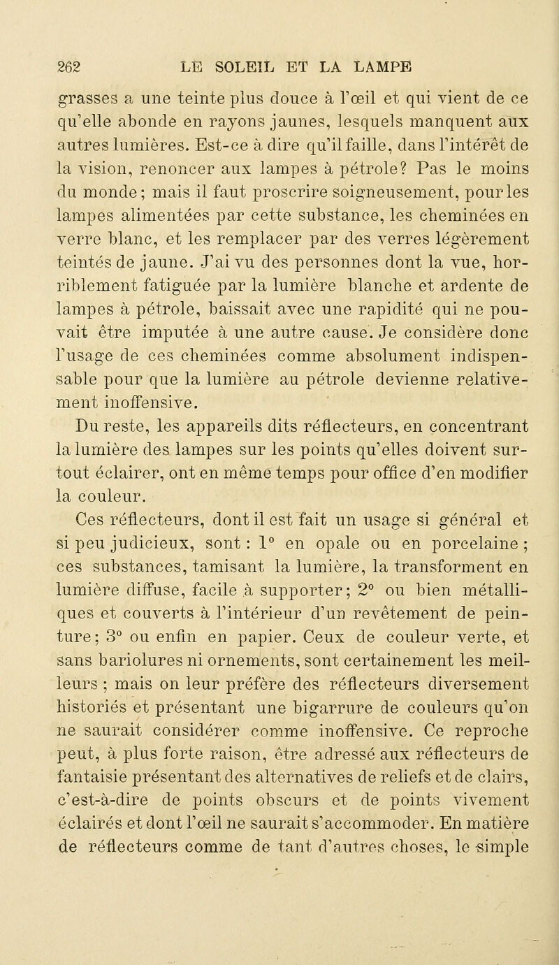 grasses a une teinte plus douce à l'œil et qui vient de ce qu'elle abonde en rayons jaunes, lesquels manquent aux autres lumières. Est-ce à dire qu'il faille, dans l'intérêt de la vision, renoncer aux lampes à pétrole? Pas le moins du monde; mais il faut proscrire soigneusement, pour les lampes alimentées par cette substance, les cheminées en verre blanc, et les remplacer par des verres légèrement teintés de jaune. J'ai vu des personnes dont la vue, hor- riblement fatiguée par la lumière blanche et ardente de lampes à pétrole, baissait avec une rapidité qui ne pou- vait être imputée à une autre cause. Je considère donc l'usage de ces cheminées comme absolument indispen- sable pour que la lumière au pétrole devienne relative- ment inoffensive. Du reste, les appareils dits réflecteurs, en concentrant la lumière des lampes sur les points qu'elles doivent sur- tout éclairer, ont en même temps pour office d'en modifier la couleur. Ces réflecteurs, dont il est fait un usage si général et si peu judicieux, sont : 1° en opale ou en porcelaine ; ces substances, tamisant la lumière, la transforment en lumière diffuse, facile à supporter; 2° ou bien métalli- ques et couverts à l'intérieur d'un revêtement de pein- ture; 3° ou enfin en papier. Ceux de couleur verte, et sans bariolures ni ornements, sont certainement les meil- leurs ; mais on leur préfère des réflecteurs diversement historiés et présentant une bigarrure de couleurs qu'on ne saurait considérer comme inoffensive. Ce reproche peut, à plus forte raison, être adressé aux réflecteurs de fantaisie présentant des alternatives de reliefs et de clairs, c'est-à-dire de points obscurs et de points vivement éclairés et dont l'œil ne saurait s'accommoder. En matière de réflecteurs comme de tant d'autres choses, le «impie