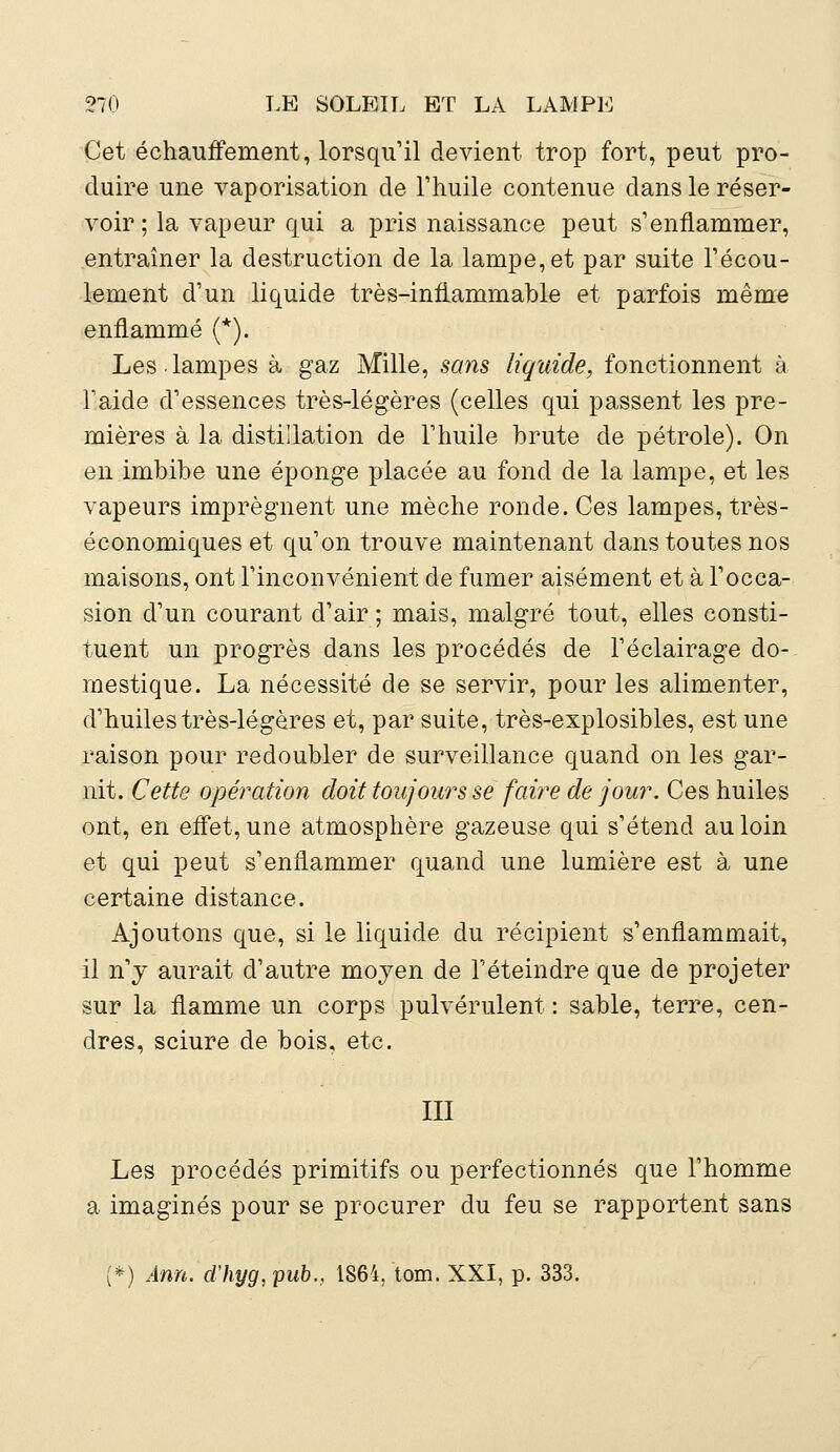 Cet échauffement, lorsqu'il devient trop fort, peut pro- duire une vaporisation de l'huile contenue dans le réser- voir ; la vapeur qui a pris naissance peut s'enflammer, entraîner la destruction de la lampe, et par suite l'écou- lement d'un liquide très-inflammable et parfois même enflammé (*). Les.lampes à gaz Mille, sans liquide, fonctionnent à l'aide d'essences très-légères (celles qui passent les pre- mières à la distillation de l'huile brute de pétrole). On en imbibe une éponge placée au fond de la lampe, et les vapeurs imprègnent une mèche ronde. Ces lampes, très- économiques et qu'on trouve maintenant dans toutes nos maisons, ont l'inconvénient de fumer aisément et à l'occa- sion d'un courant d'air ; mais, malgré tout, elles consti- tuent un progrès dans les procédés de l'éclairage do- mestique. La nécessité de se servir, pour les alimenter, d'huiles très-légères et, par suite, très-explosibles, est une raison pour redoubler de surveillance quand on les gar- nit. Cette opération doit toujours se faire de jour. Ces huiles ont, en effet, une atmosphère gazeuse qui s'étend au loin et qui peut s'enflammer quand une lumière est à une certaine distance. Ajoutons que, si le liquide du récipient s'enflammait, il n'y aurait d'autre moyen de l'éteindre que de projeter sur la flamme un corps pulvérulent : sable, terre, cen- dres, sciure de bois, etc. III Les procédés primitifs ou perfectionnés que l'homme a imaginés pour se procurer du feu se rapportent sans [*) Ann. cïhyg,pub.> 1864, tom. XXI, p. 333.