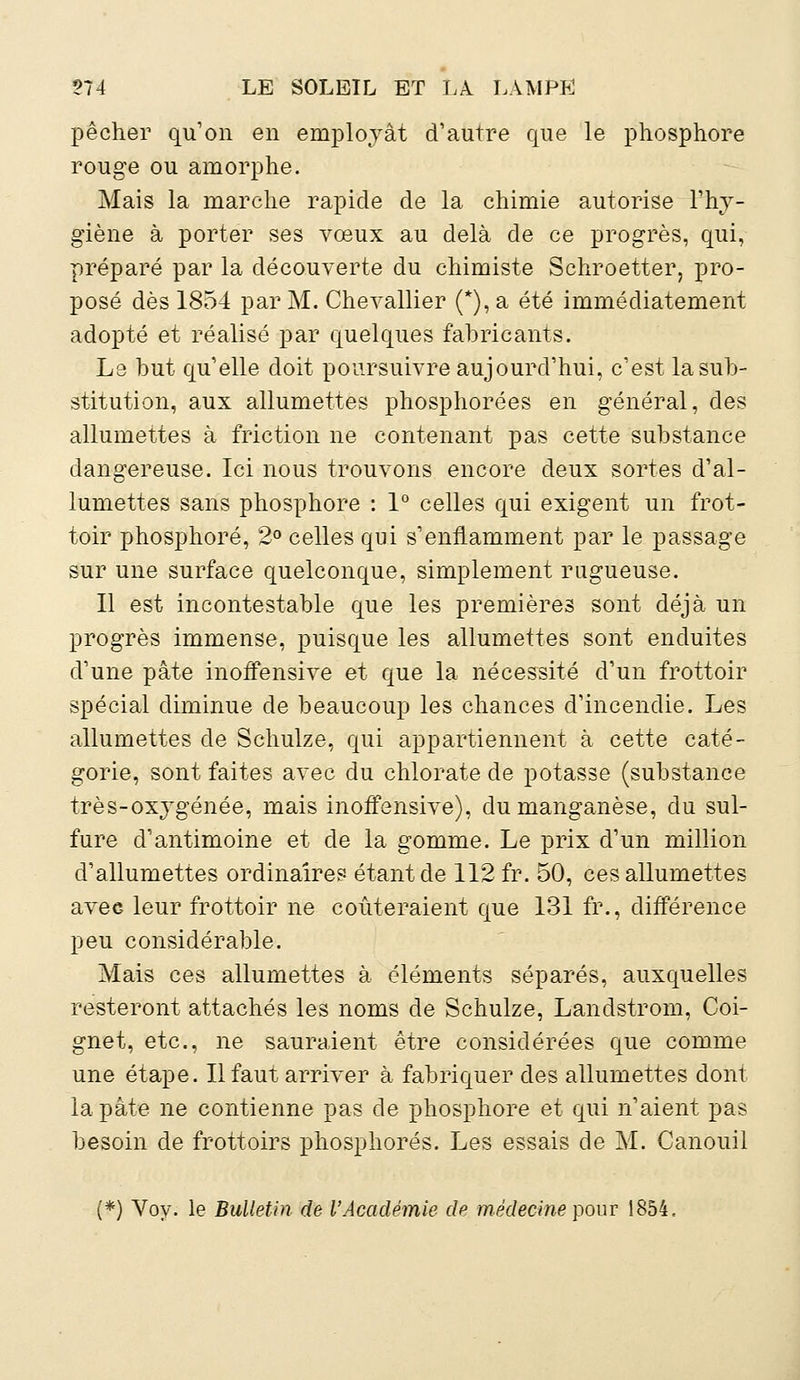 pêcher qu'on en employât d'autre que le phosphore rouge ou amorphe. Mais la marche rapide de la chimie autorise l'hy- giène à porter ses vœux au delà de ce progrès, qui, préparé par la découverte du chimiste Schroetter, pro- posé dès 1854 par M. Chevallier (*), a été immédiatement adopté et réalisé par quelques fabricants. Le but qu'elle doit poursuivre aujourd'hui, c'est la sub- stitution, aux allumettes phosphorées en général, des allumettes à friction ne contenant pas cette substance dangereuse. Ici nous trouvons encore deux sortes d'al- lumettes sans phosphore : 1° celles qui exigent un frot- toir phosphore, 2° celles qui s'enflamment par le passage sur une surface quelconque, simplement rugueuse. Il est incontestable que les premières sont déjà un progrès immense, puisque les allumettes sont enduites d'une pâte inotfensive et que la nécessité d'un frottoir spécial diminue de beaucoup les chances d'incendie. Les allumettes de Schulze, qui appartiennent à cette caté- gorie, sont faites avec du chlorate de potasse (substance très-oxygénée, mais inotfensive), du manganèse, du sul- fure d'antimoine et de la gomme. Le prix d'un million d'allumettes ordinaires étant de 112 fr. 50, ces allumettes avec leur frottoir ne coûteraient que 131 fr., différence peu considérable. Mais ces allumettes à éléments séparés, auxquelles resteront attachés les noms de Schulze, Landstrom, Coi- gnet, etc., ne sauraient être considérées que comme une étape. Il faut arriver à fabriquer des allumettes dont la pâte ne contienne pas de phosphore et qui n'aient pas besoin de frottoirs phosphores. Les essais de M. Canouil (*) Voy. le Bulletin de l'Académie de médecine pour 1854,