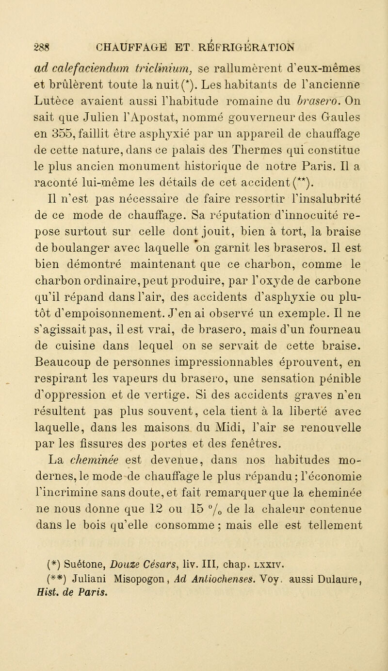 ad calefaciendum triclmium, se rallumèrent d'eux-mêmes et brûlèrent toute lanuit(*). Les habitants de l'ancienne Lutèce avaient aussi l'habitude romaine du brasero. On sait que Julien l'Apostat, nommé gouverneur des Gaules en 355, faillit être asphyxié par un appareil de chauffage de cette nature, dans ce palais des Thermes qui constitue le plus ancien monument historique de notre Paris. Il a raconté lui-même les détails de cet accident (**). Il n'est pas nécessaire de faire ressortir l'insalubrité de ce mode de chauffage. Sa réputation d'innocuité re- pose surtout sur celle dont jouit, bien à tort, la braise de boulanger avec laquelle on garnit les braseros. Il est bien démontré maintenant que ce charbon, comme le charbon ordinaire, peut produire, par l'oxyde de carbone qu'il répand dans l'air, des accidents d'asphyxie ou plu- tôt d'empoisonnement. J'en ai observé un exemple. Il ne s'agissait pas, il est vrai, de brasero, mais d'un fourneau de cuisine dans lequel on se servait de cette braise. Beaucoup de personnes impressionnables éprouvent, en respirant les vapeurs du brasero, une sensation pénible d'oppression et de vertige. Si des accidents graves n'en résultent pas plus souvent, cela tient à la liberté avec laquelle, dans les maisons du Midi, l'air se renouvelle par les fissures des portes et des fenêtres. La cheminée est devenue, dans nos habitudes mo- dernes, le mode de chauffage le plus répandu ; l'économie l'incrimine sans doute, et fait remarquer que la cheminée ne nous donne que 12 ou 15 °/0 de la chaleur contenue dans le bois qu'elle consommé ; mais elle est tellement (*) Suétone, Douze Césars, liv. III, chap. lxxiv. (**) Juliani Misopogon» Ad Antiochenses. Yoy. aussi Dulaure, Hist. de Paris.