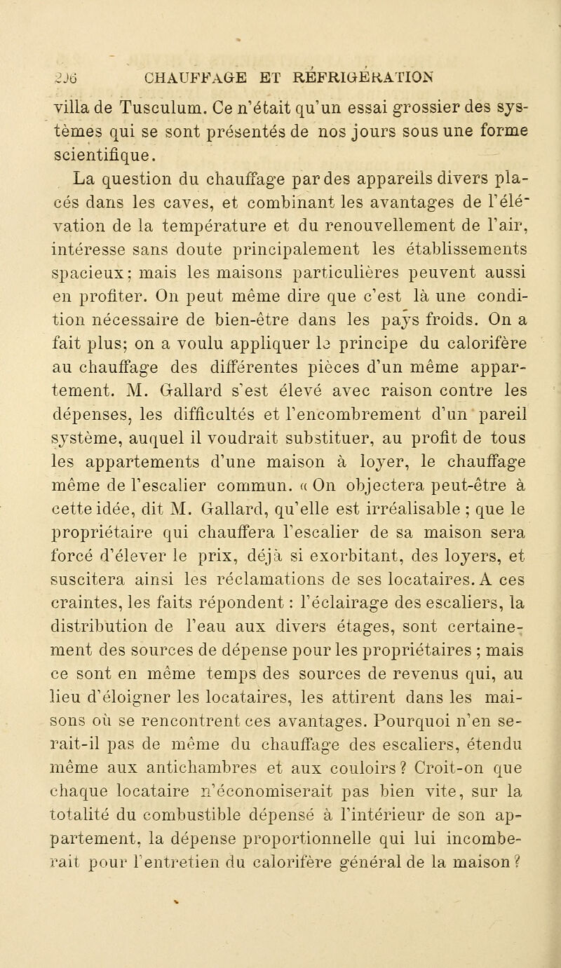 villa de Tusculum. Ce n'était qu'un essai grossier des sys- tèmes qui se sont présentés de nos jours sous une forme scientifique. La question du chauffage par des appareils divers pla- cés dans les caves, et combinant les avantages de l'élé- vation de la température et du renouvellement de l'air, intéresse sans doute principalement les établissements spacieux; mais les maisons particulières peuvent aussi en profiter. On peut même dire que c'est là une condi- tion nécessaire de bien-être dans les pays froids. On a fait plus; on a voulu appliquer la principe du calorifère au chauffage des différentes pièces d'un même appar- tement. M. G-allard s'est élevé avec raison contre les dépenses, les difficultés et l'encombrement d'un pareil système, auquel il voudrait substituer, au profit de tous les appartements d'une maison à loyer, le chauffage même de l'escalier commun. « On objectera peut-être à cette idée, dit M. Gallard, qu'elle est irréalisable ; que le propriétaire qui chauffera l'escalier de sa maison sera forcé d'élever le prix, déjà si exorbitant, des loyers, et suscitera ainsi les réclamations de ses locataires. A ces craintes, les faits répondent : l'éclairage des escaliers, la distribution de l'eau aux divers étages, sont certaine- ment des sources de dépense pour les propriétaires ; mais ce sont en même temps des sources de revenus qui, au lieu d'éloigner les locataires, les attirent dans les mai- sons où se rencontrent ces avantages. Pourquoi n'en se- rait-il pas de même du chauffage des escaliers, étendu même aux antichambres et aux couloirs? Croit-on que chaque locataire n'économiserait pas bien vite, sur la totalité du combustible dépensé à l'intérieur de son ap- partement, la dépense proportionnelle qui lui incombe- rait pour l'entretien du calorifère général de la maison?