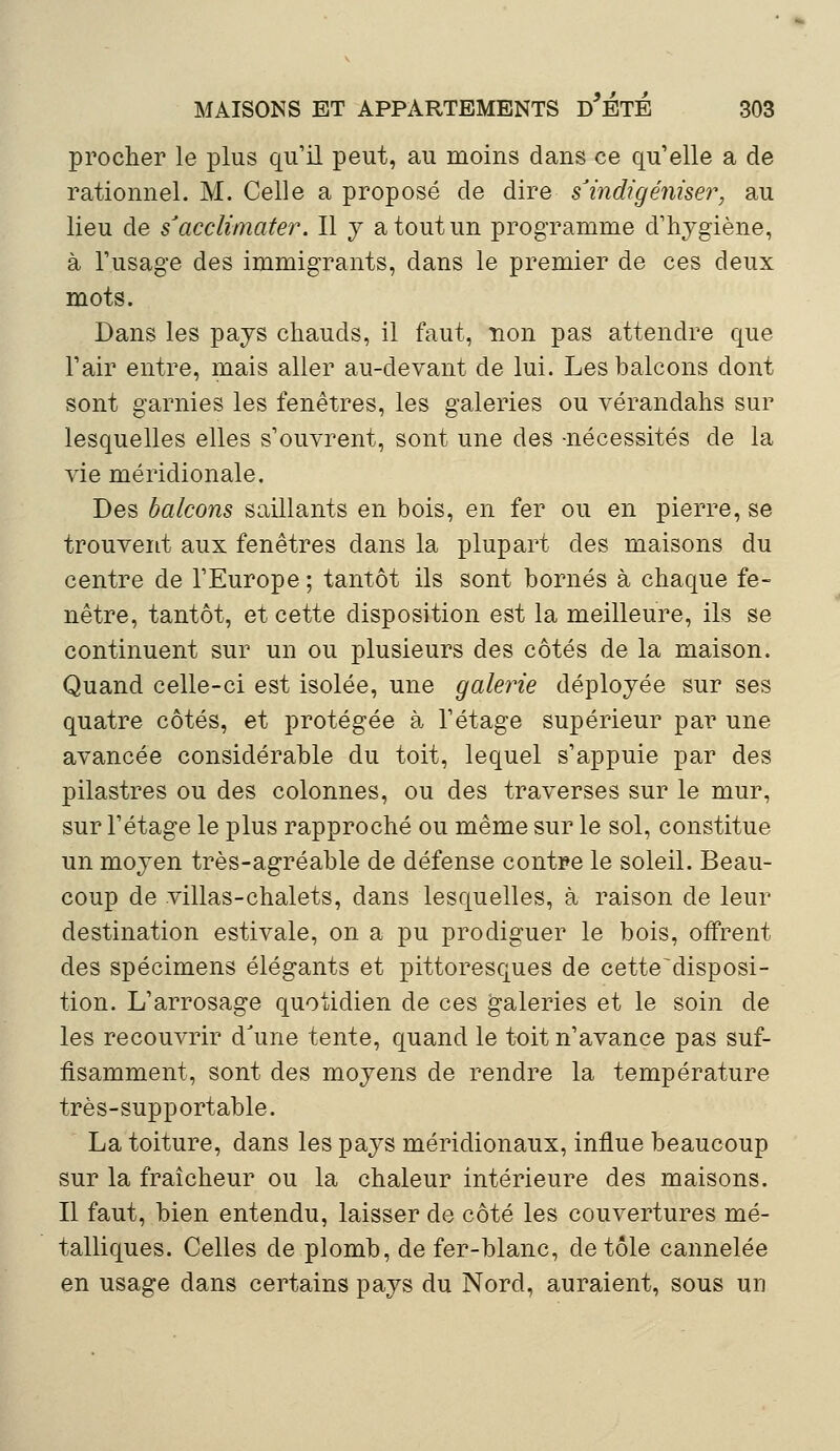 procher le plus qu'il peut, au moins dans ce qu'elle a de rationnel. M. Celle a proposé de dire s'indigéniser, au lieu de s'acclimater. Il y a tout un programme d'hygiène, à l'usage des immigrants, dans le premier de ces deux mots. Dans les pays chauds, il faut, non pas attendre que l'air entre, mais aller au-devant de lui. Les balcons dont sont garnies les fenêtres, les galeries ou vérandahs sur lesquelles elles s'ouvrent, sont une des -nécessités de la vie méridionale. Des balcons saillants en bois, en fer ou en pierre, se trouvent aux fenêtres dans la plupart des maisons du centre de l'Europe ; tantôt ils sont bornés à chaque fe- nêtre, tantôt, et cette disposition est la meilleure, ils se continuent sur un ou plusieurs des côtés de la maison. Quand celle-ci est isolée, une galerie déployée sur ses quatre côtés, et protégée à l'étage supérieur par une avancée considérable du toit, lequel s'appuie par des pilastres ou des colonnes, ou des traverses sur le mur, sur l'étage le plus rapproché ou même sur le sol, constitue un moyen très-agréable de défense contre le soleil. Beau- coup de villas-chalets, dans lesquelles, à raison de leur destination estivale, on a pu prodiguer le bois, offrent des spécimens élégants et pittoresques de cette^disposi- tion. L'arrosage quotidien de ces galeries et le soin de les recouvrir d'une tente, quand le toit n'avance pas suf- fisamment, sont des moyens de rendre la température très-supportable. La toiture, dans les pays méridionaux, influe beaucoup sur la fraîcheur ou la chaleur intérieure des maisons. Il faut, bien entendu, laisser de côté les couvertures mé- talliques. Celles de plomb, de fer-blanc, de tôle cannelée en usage dans certains pays du Nord, auraient, sous un