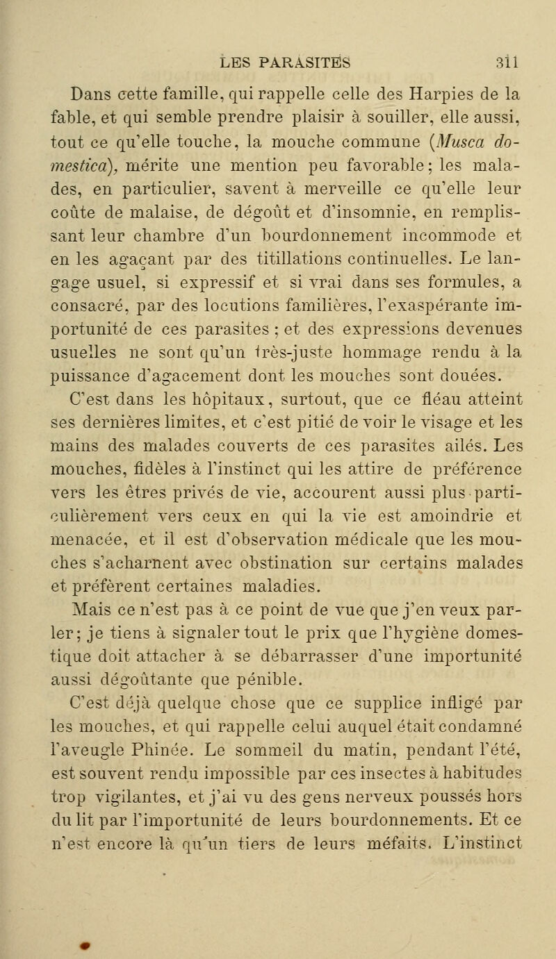 Dans cette famille, qui rappelle celle des Harpies de la fable, et qui semble prendre plaisir à souiller, elle aussi, tout ce qu'elle touche, la mouche commune {Musca do- mestica), mérite une mention peu favorable ; les mala- des, en particulier, savent à merveille ce qu'elle leur coûte de malaise, de dégoût et d'insomnie, en remplis- sant leur chambre d'un bourdonnement incommode et en les agaçant par des titillations continuelles. Le lan- gage usuel, si expressif et si vrai dans ses formules, a consacré, par des locutions familières, l'exaspérante im- portunité de ces parasites ; et des expressions devenues usuelles ne sont qu'un très-juste hommage rendu à la puissance d'agacement dont les mouches sont douées. C'est dans les hôpitaux, surtout, que ce fléau atteint ses dernières limites, et c'est pitié de voir le visage et les mains des malades couverts de ces parasites ailés. Les mouches, fidèles à l'instinct qui les attire de préférence vers les êtres privés de vie, accourent aussi plus parti- culièrement vers ceux en qui la vie est amoindrie et menacée, et il est d'observation médicale que les mou- ches s'acharnent avec obstination sur certains malades et préfèrent certaines maladies. Mais ce n'est pas à ce point de vue que j'en veux par- ler; je tiens à signaler tout le prix que l'hygiène domes- tique doit attacher à se débarrasser d'une importunité aussi dégoûtante que pénible. C'est déjà quelque chose que ce supplice infligé par les mouches, et qui rappelle celui auquel était condamné l'aveugle Phinée. Le sommeil du matin, pendant l'été, est souvent rendu impossible par ces insectes à habitudes trop vigilantes, et j'ai vu des gens nerveux poussés hors du lit par rimportunité de leurs bourdonnements. Et ce n'est encore là qu'un tiers de leurs méfaits. L'instinct