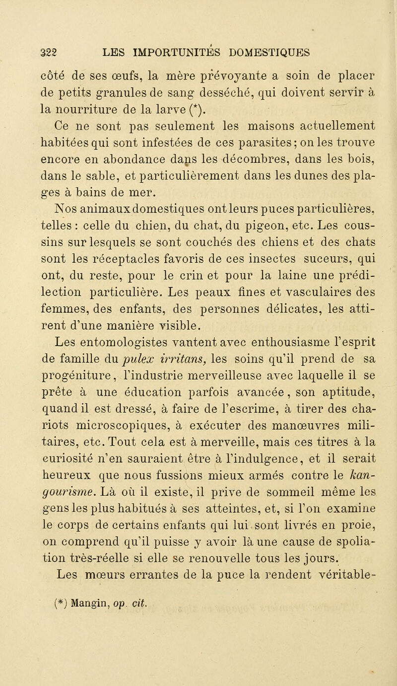 côté de ses œufs, la mère prévoyante a soin de placer de petits granules de sang desséché, qui doivent servir à la nourriture de la larve (*). Ce ne sont pas seulement les maisons actuellement habitées qui sont infestées de ces parasites; on les trouve encore en abondance dans les décombres, dans les bois, dans le sable, et particulièrement dans les dunes des pla- ges à bains de mer. Nos animaux domestiques ont leurs puces particulières, telles : celle du chien, du chat, du pigeon, etc. Les cous- sins sur lesquels se sont couchés des chiens et des chats sont les réceptacles favoris de ces insectes suceurs, qui ont, du reste, pour le crin et pour la laine une prédi- lection particulière. Les peaux fines et vasculaires des femmes, des enfants, des personnes délicates, les atti- rent d'une manière visible. Les entomologistes vantent avec enthousiasme l'esprit de famille du pulex irritans, les soins qu'il prend de sa progéniture, l'industrie merveilleuse avec laquelle il se prête à une éducation parfois avancée, son aptitude, quand il est dressé, à faire de l'escrime, à tirer des cha- riots microscopiques, à exécuter des manœuvres mili- taires, etc. Tout cela est à merveille, mais ces titres à la curiosité n'en sauraient être à l'indulgence, et il serait heureux que nous fussions mieux armés contre le kan- gourisme. Là où il existe, il prive de sommeil même les gens les plus habitués à ses atteintes, et, si l'on examine le corps de certains enfants qui lui sont livrés en proie, on comprend qu'il puisse y avoir là une cause de spolia- tion très-réelle si elle se renouvelle tous les jours. Les mœurs errantes de la puce la rendent véritable- (*) Mangïn, op. cit.