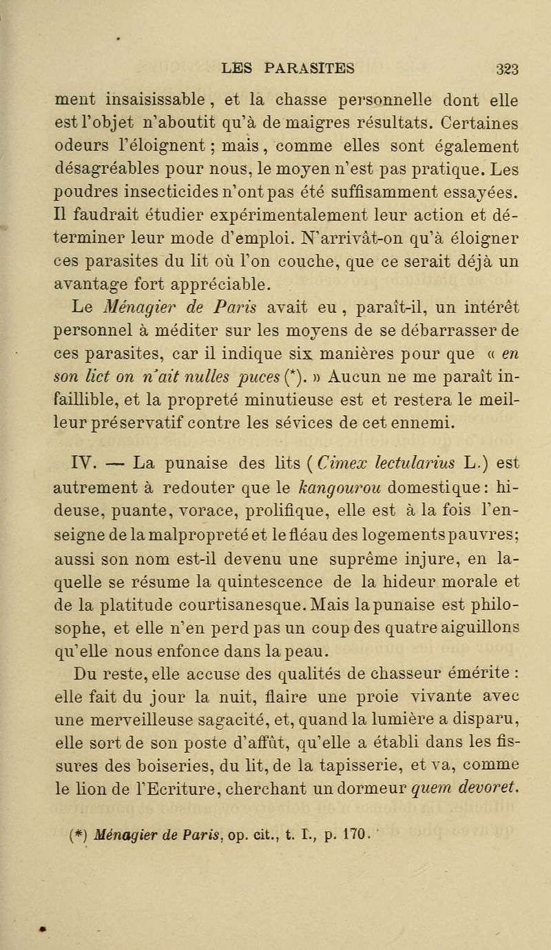 ment insaisissable , et la chasse personnelle dont elle est l'objet n'aboutit qu'à de maigres résultats. Certaines odeurs l'éloignent ; mais, comme elles sont également désagréables pour nous, le moyen n'est pas pratique. Les poudres insecticides n'ont pas été suffisamment essayées. Il faudrait étudier expérimentalement leur action et dé- terminer leur mode d'emploi. N'arrivât-on qu'à éloigner ces parasites du lit où l'on couche, que ce serait déjà un avantage fort appréciable. Le Ménagier de Paris avait eu, paraît-il, un intérêt personnel à méditer sur les moyens de se débarrasser de ces parasites, car il indique six manières pour que « en son lict on naît nulles puces (*). » Aucun ne me parait in- faillible, et la propreté minutieuse est et restera le meil- leur préservatif contre les sévices de cet ennemi. IV. — La punaise des lits (Cimex lectularius L.) est autrement à redouter que le kangourou domestique : hi- deuse, puante, vorace, prolifique, elle est à la fois l'en- seigne de la malpropreté et le fléau des logements pauvres; aussi son nom est-il devenu une suprême injure, en la- quelle se résume la quintescence de la hideur morale et de la platitude courtisanesque.Mais la punaise est philo- sophe, et elle n'en perd pas un coup des quatre aiguillons qu'elle nous enfonce dans la peau. Du reste, elle accuse des qualités de chasseur émérite : elle fait du jour la nuit, flaire une proie vivante avec une merveilleuse sagacité, et, quand la lumière a disparu, elle sort de son poste d'affût, qu'elle a établi dans les fis- sures des boiseries, du lit, de la tapisserie, et va, comme le lion de l'Ecriture, cherchant un dormeur quem devoret. (*) Ménagier de Paris, op. cit., t. T., p. 170.