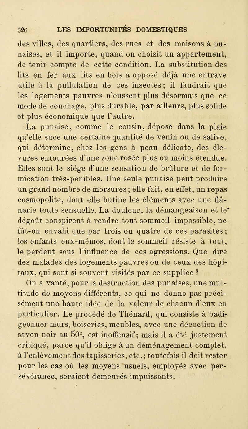 des villes, des quartiers, des rues et des maisons à pu- naises, et il importe, quand on choisit un appartement, de tenir compte de cette condition. La substitution des lits en fer aux lits en bois a opposé déjà une entrave utile à la pullulation de ces insectes ; il faudrait que les logements pauvres n'eussent plus désormais que ce mode de couchage, plus durable, par ailleurs, plus solide et plus économique que l'autre. La punaise, comme le cousin, dépose dans la plaie qu'elle suce une certaine quantité de venin ou de salive, qui détermine, chez les gens à peau délicate, des éle- vures entourées d'une zone rosée plus ou moins étendue. Elles sont le siège d'une sensation de brûlure et de for- mication très-pénibles. Une seule punaise peut produire un grand nombre de morsures ; elle fait, en effet, un repas cosmopolite, dont elle butine les éléments avec une flâ- nerie toute sensuelle. La douleur, la démangeaison et le* dégoût conspirent à rendre tout sommeil impossible, ne- fût-on envahi que par trois ou quatre de ces parasites ; les enfants eux-mêmes, dont le sommeil résiste à tout, le perdent sous l'influence de ces agressions. Que dire des malades des logements pauvres ou de ceux des hôpi- taux, qui sont si souvent visités par ce supplice ? On a vanté, pour la destruction des punaises, une mul- titude de moyens différents, ce qui ne donne pas préci- sément une haute idée de la valeur de chacun d'eux en particulier. Le procédé de Thénard, qui consiste à badi- geonner murs, boiseries, meubles, avec une décoction de savon noir au 50e, est inoffensif; mais il a été justement critiqué, parce qu'il oblige à un déménagement complet, à l'enlèvement des tapisseries, etc.; toutefois il doit rester pour les cas où les moyens usuels, employés avec per- sévérance, seraient demeurés impuissants.