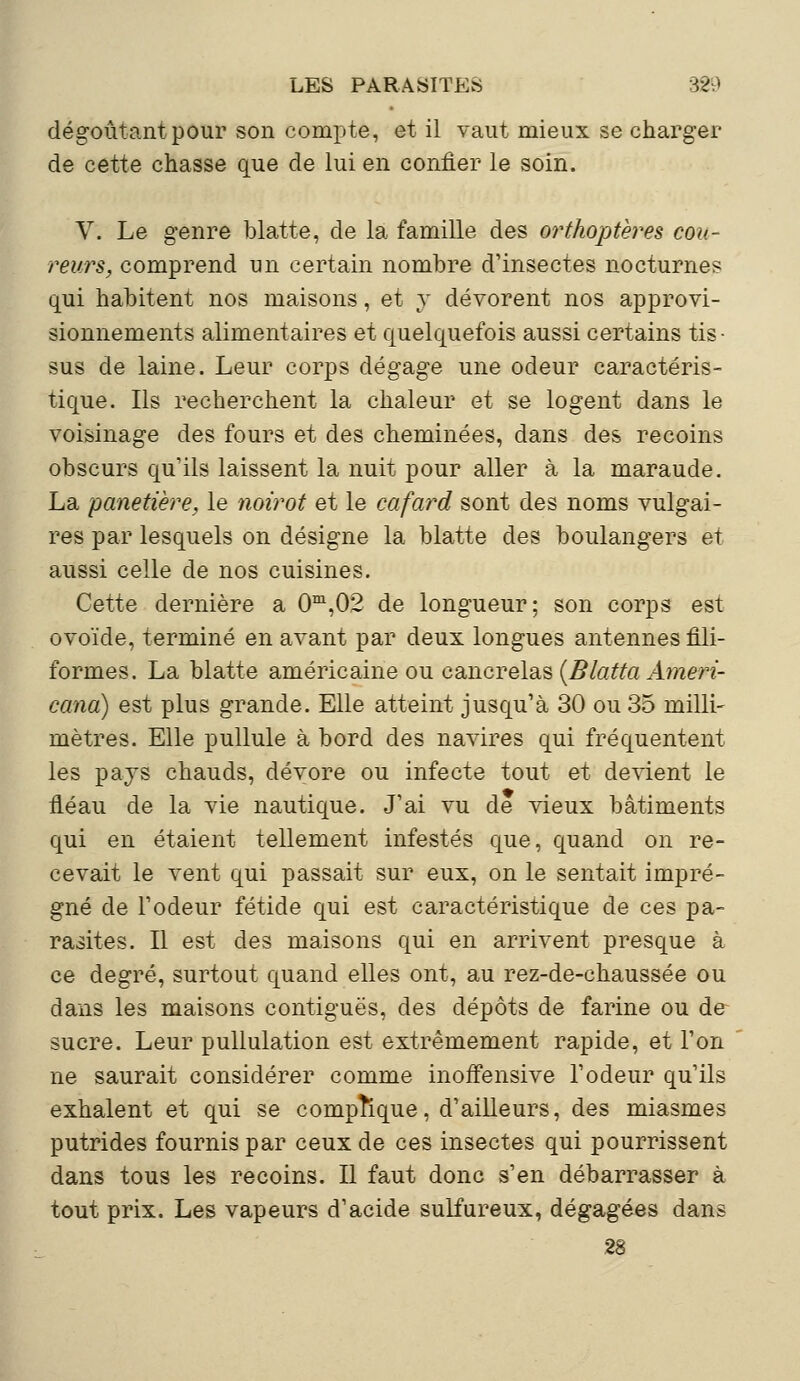 dégoûtant pour son compte, et il vaut mieux se charger de cette chasse que de lui en confier le soin. V. Le genre blatte, de la famille des orthoptères cou- reurs, comprend un certain nombre d'insectes nocturnes qui habitent nos maisons, et y dévorent nos approvi- sionnements alimentaires et quelquefois aussi certains tis- sus de laine. Leur corps dégage une odeur caractéris- tique. Ils recherchent la chaleur et se logent dans le voisinage des fours et des cheminées, dans des recoins obscurs qu'ils laissent la nuit pour aller à la maraude. La panetière, le noirot et le cafard sont des noms vulgai- res par lesquels on désigne la blatte des boulangers et aussi celle de nos cuisines. Cette dernière a 0m,02 de longueur; son corps est ovoïde, terminé en avant par deux longues antennes fili- formes, La blatte américaine ou cancrelas (Blatta Ameri- cana) est plus grande. Elle atteint jusqu'à 30 ou 35 milli- mètres. Elle pullule à bord des navires qui fréquentent les pays chauds, dévore ou infecte tout et devient le fiéau de la vie nautique. J'ai vu de vieux bâtiments qui en étaient tellement infestés que, quand on re- cevait le vent qui passait sur eux, on le sentait impré- gné de l'odeur fétide qui est caractéristique de ces pa- rasites. Il est des maisons qui en arrivent presque à ce degré, surtout quand elles ont, au rez-de-chaussée ou dans les maisons contiguës, des dépôts de farine ou de sucre. Leur pullulation est extrêmement rapide, et l'on ne saurait considérer comme inoffensive l'odeur qu'ils exhalent et qui se complique, d'ailleurs, des miasmes putrides fournis par ceux de ces insectes qui pourrissent dans tous les recoins. Il faut donc s'en débarrasser à tout prix. Les vapeurs d'acide sulfureux, dégagées dans 28