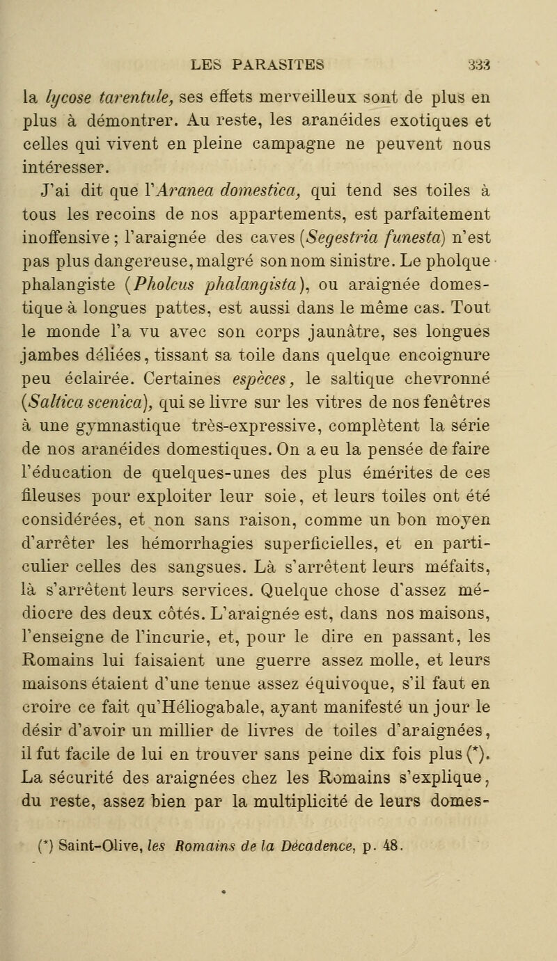 la lycose tarentule, ses effets merveilleux sont de plus en plus à démontrer. Au reste, les aranéides exotiques et celles qui vivent en pleine campagne ne peuvent nous intéresser. J'ai dit que YAranea domestica, qui tend ses toiles à tous les recoins de nos appartements, est parfaitement inoffensive ; l'araignée des caves [Segestria funesta) n'est pas plus dangereuse, malgré son nom sinistre. Le pholque phalangiste (Pholcus phalangista), ou araignée domes- tique à longues pattes, est aussi dans le même cas. Tout le monde Ta vu avec son corps jaunâtre, ses longues jambes déliées, tissant sa toile dans quelque encoignure peu éclairée. Certaines espèces, le saltique chevronné (Saltica scenica), qui se livre sur les vitres de nos fenêtres à une gymnastique très-expressive, complètent la série de nos aranéides domestiques. On a eu la pensée de faire l'éducation de quelques-unes des plus émérites de ces fileuses pour exploiter leur soie, et leurs toiles ont été considérées, et non sans raison, comme un bon moyen d'arrêter les hémorrhagies superficielles, et en parti- culier celles des sangsues. Là s'arrêtent leurs méfaits, là s'arrêtent leurs services. Quelque chose d'assez mé- diocre des deux côtés. L'araignée est, dans nos maisons, l'enseigne de l'incurie, et, pour le dire en passant, les Romains lui faisaient une guerre assez molle, et leurs maisons étaient d'une tenue assez équivoque, s'il faut en croire ce fait qu'Héliogabale, ayant manifesté un jour le désir d'avoir un millier de livres de toiles d'araignées, il fut facile de lui en trouver sans peine dix fois plus (*). La sécurité des araignées chez les Romains s'explique, du reste, assez bien par la multiplicité de leurs domes- (*) Saint-Olive, les Romains de la Décadence, p. 48.