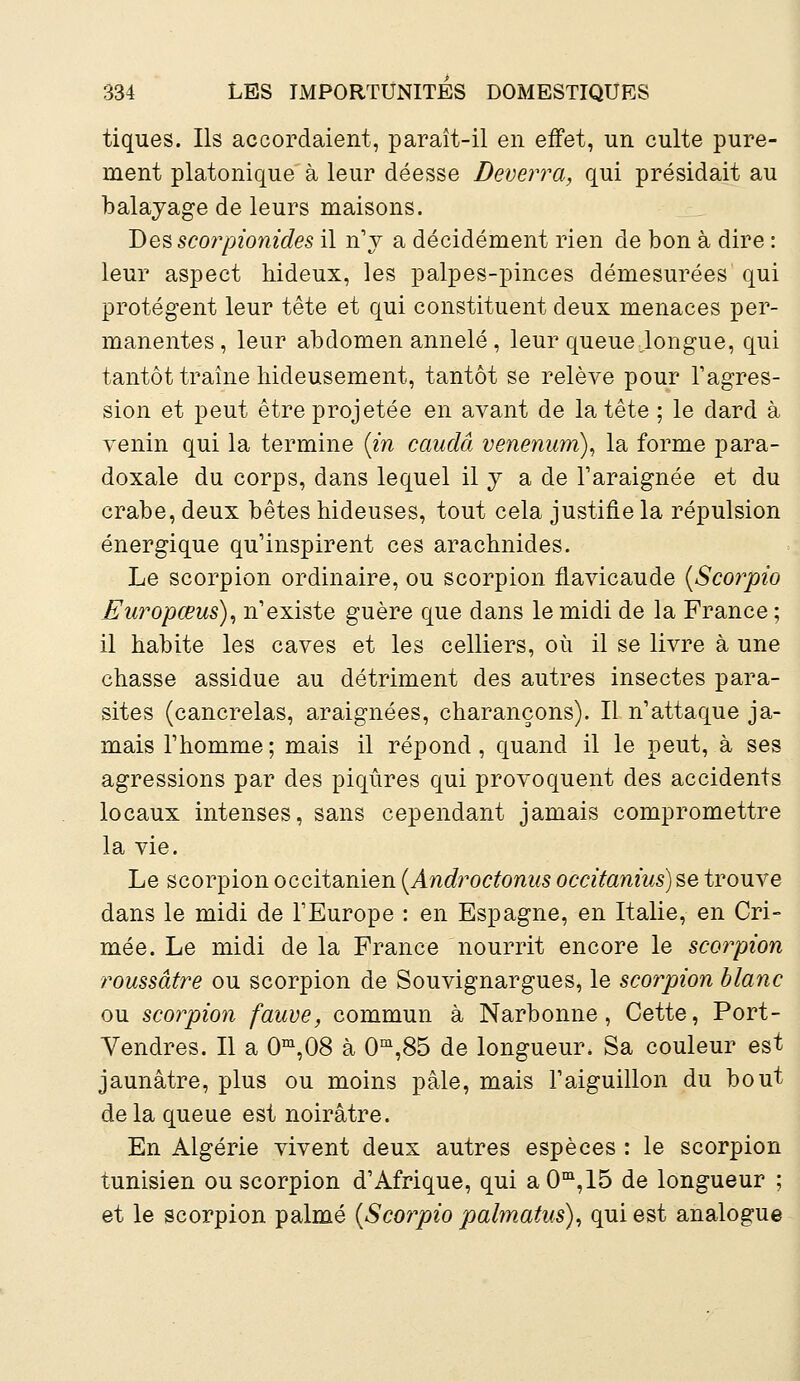 tiques. Ils accordaient, paraît-il en effet, un culte pure- ment platonique à leur déesse Deverra, qui présidait au balayage de leurs maisons. Des scorpionides il n'y a décidément rien de bon à dire : leur aspect hideux, les palpes-pinces démesurées qui protègent leur tête et qui constituent deux menaces per- manentes , leur abdomen annelé , leur queue Jongue, qui tantôt traîne hideusement, tantôt se relève pour l'agres- sion et peut être projetée en avant de la tête ; le dard à venin qui la termine (in caudâ venenum), la forme para- doxale du corps, dans lequel il y a de l'araignée et du crabe, deux bêtes hideuses, tout cela justifie la répulsion énergique qu'inspirent ces arachnides. Le scorpion ordinaire, ou scorpion flavicaude (Scorpio Europœus), n'existe guère que dans le midi de la France; il habite les caves et les celliers, où il se livre à une chasse assidue au détriment des autres insectes para- sites (cancrelas, araignées, charançons). Il n'attaque ja- mais l'homme; mais il répond, quand il le peut, à ses agressions par des piqûres qui provoquent des accidents locaux intenses, sans cependant jamais compromettre la vie. Le scorpion occitanien (Androctonus occitanius) se trouve dans le midi de l'Europe : en Espagne, en Italie, en Cri- mée. Le midi de la France nourrit encore le scorpion roussâtre ou scorpion de Souvignargues, le scorpion blanc ou scorpion fauve, commun à Narbonne, Cette, Port- Vendres. Il a 0m,08 à 0m,85 de longueur. Sa couleur est jaunâtre, plus ou moins pâle, mais l'aiguillon du bout de la queue est noirâtre. En Algérie vivent deux autres espèces : le scorpion tunisien ou scorpion d'Afrique, qui aOm,15 de longueur ; et le scorpion palmé (Scorpio palmatus), qui est analogue