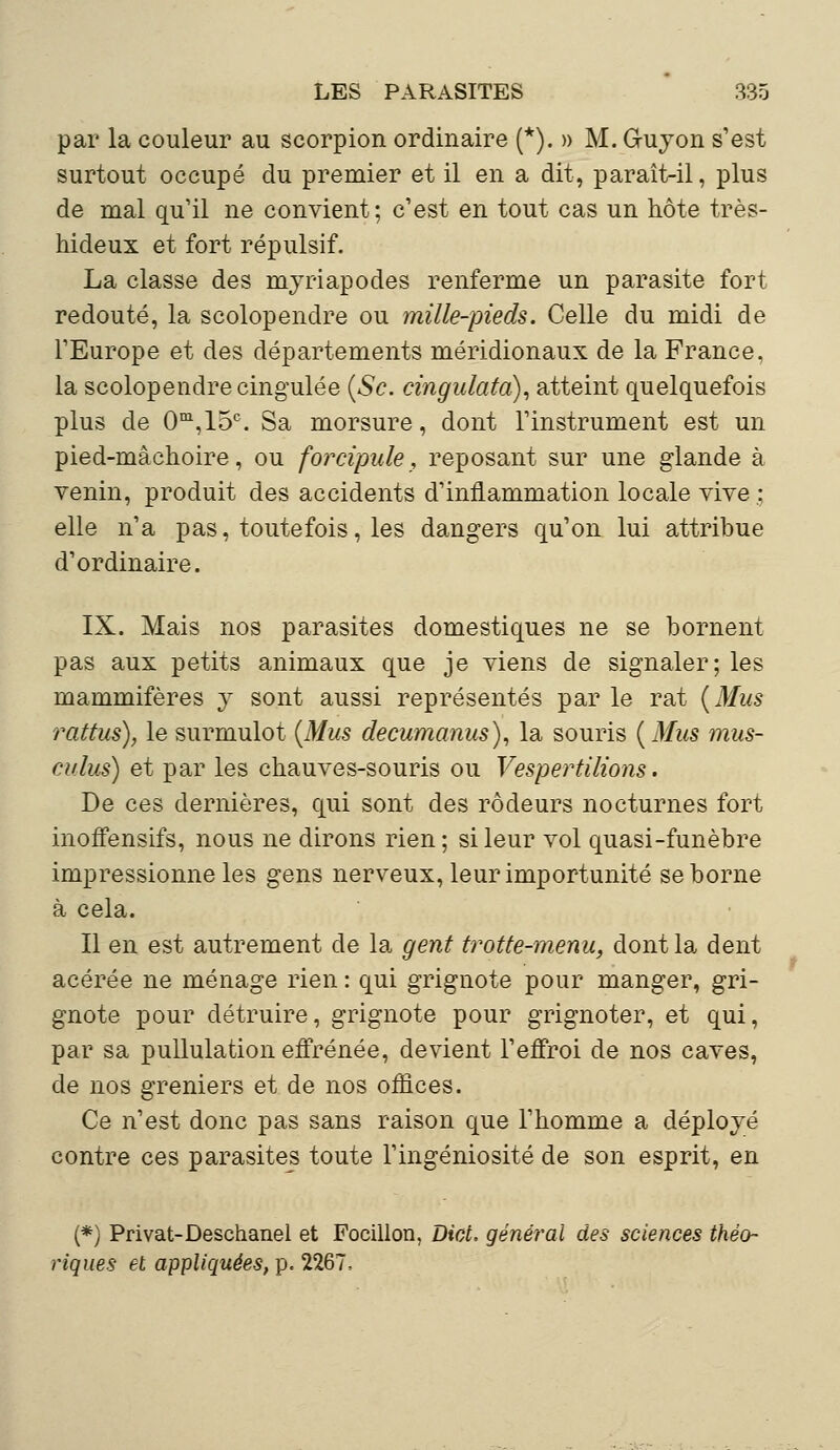 par la couleur au scorpion ordinaire (*). » M. G-uyon s'est surtout occupé du premier et il en a dit, paraît-il, plus de mal qu'il ne convient; c'est en tout cas un hôte très- hideux et fort répulsif. La classe des myriapodes renferme un parasite fort redouté, la scolopendre ou mille-pieds. Celle du midi de l'Europe et des départements méridionaux de la France, la scolopendre cingulée (Se. cingulatà), atteint quelquefois plus de 0m,15c. Sa morsure, dont l'instrument est un pied-mâchoire, ou forcipule, reposant sur une glande à venin, produit des accidents d'inflammation locale vive ; elle n'a pas, toutefois, les dangers qu'on lui attribue d'ordinaire. IX. Mais nos parasites domestiques ne se bornent pas aux petits animaux que je viens de signaler; les mammifères y sont aussi représentés par le rat (Mus rattus), le surmulot (Mus decumanus), la souris (Mus mus- a/lus) et par les chauves-souris ou Vespertilions. De ces dernières, qui sont des rôdeurs nocturnes fort inoffensifs, nous ne dirons rien; si leur vol quasi-funèbre impressionne les gens nerveux, leur importunité se borne à cela. Il en est autrement de la gent trotte-menu, dont la dent acérée ne ménage rien : qui grignote pour manger, gri- gnote pour détruire, grignote pour grignoter, et qui, par sa pullulation effrénée, devient l'effroi de nos caves, de nos greniers et de nos offices. Ce n'est donc pas sans raison que l'homme a déployé contre ces parasites toute l'ingéniosité de son esprit, en (*) Privât-Deschanel et Focillon, Dict. général des sciences théo- riques et appliquées, p. 2267,