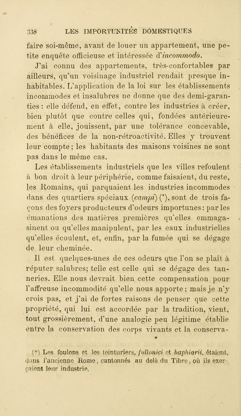 faire soi-même, avant de louer un appartement, une pe- tite enquête officieuse et intéressée à'incommodo. J'ai connu des appartements, très-confortables par ailleurs, qu'un voisinage industriel rendait presque in- habitables. L'application de la loi sur les établissements incommodes et insalubres ne donne que des demi-garan- ties : elle défend, en effet, contre les industries à créer, bien plutôt que contre celles qui, fondées antérieure- ment à elle, jouissent, par une tolérance concevable, des bénéfices de la non-rétroactivité. Elles y trouvent leur compte ; les habitants des maisons voisines ne sont pas dans le même cas. Les établissements industriels que les villes refoulent à bon droit à leur périphérie, comme faisaient, du reste, les Romains, qui parquaient les industries incommodes dans des quartiers spéciaux (campi) (*), sont de trois fa- çons des foyers producteurs d'odeurs importunes: parles émanations des matières premières qu'elles emmaga- sinent ou qu'elles manipulent, par les eaux industrielles qu'elles écoulent, et, enfin, par la fumée qui se dégage de leur cheminée. Il est quelques-unes de ces odeurs que l'on se plaît à réputer salubres; telle est celle qui se dégage des tan- neries. Elle nous devrait bien cette compensation pour l'affreuse incommodité qu'elle nous apporte; mais je n'y crois pas, et j'ai de fortes raisons de penser que cette propriété, qui lui est accordée par la tradition, vient, tout grossièrement, d'une analogie peu légitime établie entre la conservation des corps vivants et la conserva- (*) Les foulons et les teinturiers, fuUonici et baphiarii, étaient, dans l'ancienne Rome, cantonnés au delà du Tibre, où ils exer- çaient leur industrie,