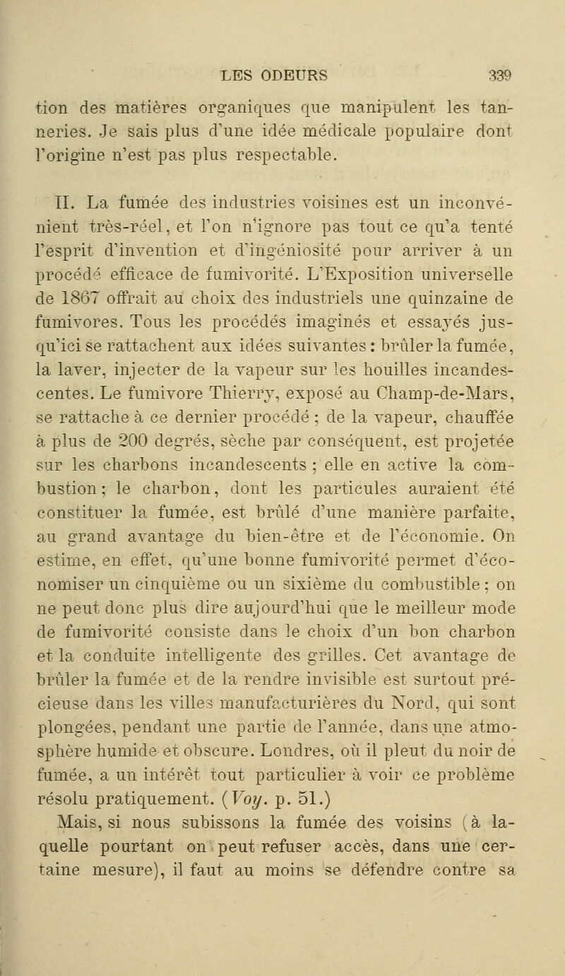 tion des matières organiques que manipulent les tan- neries. Je sais plus d'une idée médicale populaire dont l'origine n'est pas plus respectable. II. La fumée des industries voisines est un inconvé- nient très-réel, et Ton n'ignore pas tout ce qu'a tenté l'esprit d'invention et d'ingéniosité pour arriver à un procédé efficace de fumivorité. L'Exposition universelle de 1867 offrait au choix des industriels une quinzaine de fumivores. Tous les procédés imaginés et essayés jus- qu'ici se rattachent aux idées suivantes : brûler la fumée, la laver, injecter de la vapeur sur les houilles incandes- centes. Le fumivore Thierry, exposé au Champ-de-Mars, se rattache à ce dernier procédé ; de la vapeur, chauffée à plus de 200 degrés, sèche par conséquent, est projetée sur les charbons incandescents ; elle en active la com- bustion ; le charbon, dont les particules auraient été constituer la fumée, est brûlé d'une manière parfaite, au grand avantage du bien-être et de l'économie. On estime, en effet, qu'une bonne fumivorité permet d'éco- nomiser un cinquième ou un sixième du combustible : on ne peut donc plus dire aujourd'hui que le meilleur mode de fumivorité consiste dans le choix d'un bon charbon et la conduite intelligente des grilles. Cet avantage de brûler la fumée et de la rendre invisible est surtout pré- cieuse dans les villes manufacturières du Nord, qui sont plongées, pendant une partie de l'année, dans une atmo- sphère humide et obscure. Londres, où il pleut du noir de fumée, a un intérêt tout particulier à voir ce problème résolu pratiquement. {Voy. p. 51.) Mais, si nous subissons la fumée des voisins (à la- quelle pourtant on peut refuser accès, dans une cer- taine mesure), il faut au moins se défendre contre sa